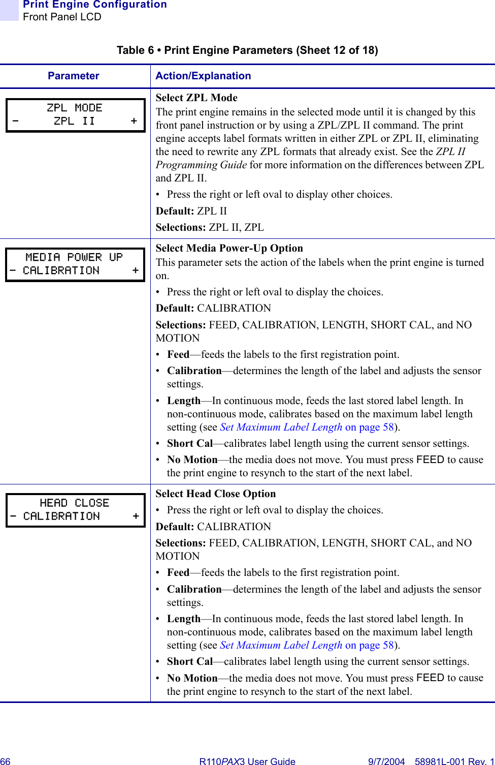 66 R110PA X3 User Guide 9/7/2004 58981L-001 Rev. 1Print Engine ConfigurationFront Panel LCDSelect ZPL ModeThe print engine remains in the selected mode until it is changed by this front panel instruction or by using a ZPL/ZPL II command. The print engine accepts label formats written in either ZPL or ZPL II, eliminating the need to rewrite any ZPL formats that already exist. See the ZPL II Programming Guide for more information on the differences between ZPL and ZPL II.• Press the right or left oval to display other choices.Default: ZPL IISelections: ZPL II, ZPLSelect Media Power-Up OptionThis parameter sets the action of the labels when the print engine is turned on.• Press the right or left oval to display the choices. Default: CALIBRATIONSelections: FEED, CALIBRATION, LENGTH, SHORT CAL, and NO MOTION•Feed—feeds the labels to the first registration point.•Calibration—determines the length of the label and adjusts the sensor settings.•Length—In continuous mode, feeds the last stored label length. In non-continuous mode, calibrates based on the maximum label length setting (see Set Maximum Label Length on page 58).•Short Cal—calibrates label length using the current sensor settings.•No Motion—the media does not move. You must press FEED to cause the print engine to resynch to the start of the next label.Select Head Close Option• Press the right or left oval to display the choices. Default: CALIBRATIONSelections: FEED, CALIBRATION, LENGTH, SHORT CAL, and NO MOTION•Feed—feeds the labels to the first registration point.•Calibration—determines the length of the label and adjusts the sensor settings.•Length—In continuous mode, feeds the last stored label length. In non-continuous mode, calibrates based on the maximum label length setting (see Set Maximum Label Length on page 58).•Short Cal—calibrates label length using the current sensor settings.•No Motion—the media does not move. You must press FEED to cause the print engine to resynch to the start of the next label.Table 6 • Print Engine Parameters (Sheet 12 of 18)Parameter Action/ExplanationZPL MODE-     ZPL II     +MEDIA POWER UP- CALIBRATION     +HEAD CLOSE- CALIBRATION     +