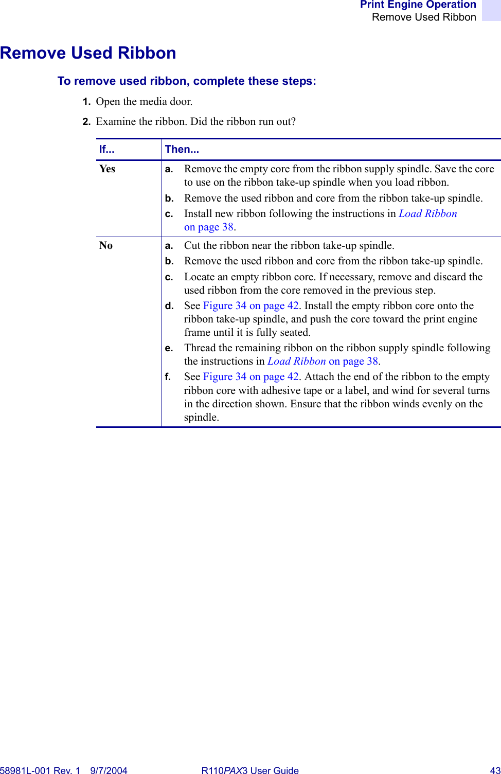 Print Engine OperationRemove Used Ribbon58981L-001 Rev. 1 9/7/2004 R110PAX3 User Guide 43Remove Used RibbonTo remove used ribbon, complete these steps:1. Open the media door.2. Examine the ribbon. Did the ribbon run out?If... Then...Yes a. Remove the empty core from the ribbon supply spindle. Save the core to use on the ribbon take-up spindle when you load ribbon.b. Remove the used ribbon and core from the ribbon take-up spindle.c. Install new ribbon following the instructions in Load Ribbon on page 38.No a. Cut the ribbon near the ribbon take-up spindle.b. Remove the used ribbon and core from the ribbon take-up spindle.c. Locate an empty ribbon core. If necessary, remove and discard the used ribbon from the core removed in the previous step.d. See Figure 34 on page 42. Install the empty ribbon core onto the ribbon take-up spindle, and push the core toward the print engine frame until it is fully seated.e. Thread the remaining ribbon on the ribbon supply spindle following the instructions in Load Ribbon on page 38.f. See Figure 34 on page 42. Attach the end of the ribbon to the empty ribbon core with adhesive tape or a label, and wind for several turns in the direction shown. Ensure that the ribbon winds evenly on the spindle.