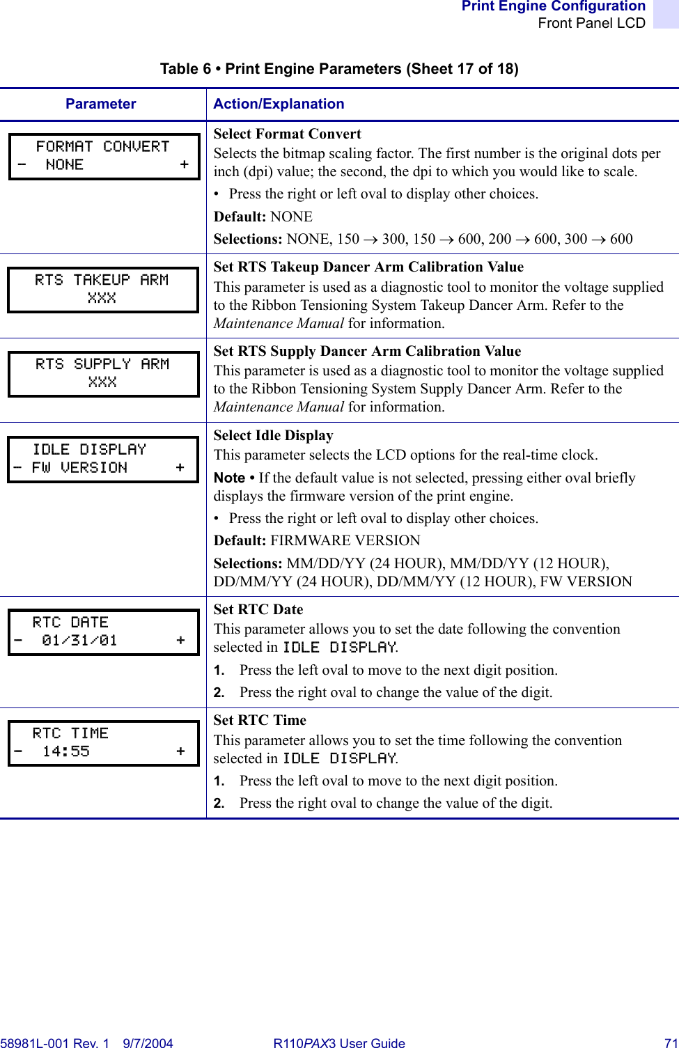 Print Engine ConfigurationFront Panel LCD58981L-001 Rev. 1 9/7/2004 R110PAX3 User Guide 71Select Format ConvertSelects the bitmap scaling factor. The first number is the original dots per inch (dpi) value; the second, the dpi to which you would like to scale.• Press the right or left oval to display other choices.Default: NONESelections: NONE, 150 → 300, 150 → 600, 200 → 600, 300 → 600Set RTS Takeup Dancer Arm Calibration ValueThis parameter is used as a diagnostic tool to monitor the voltage supplied to the Ribbon Tensioning System Takeup Dancer Arm. Refer to the Maintenance Manual for information.Set RTS Supply Dancer Arm Calibration ValueThis parameter is used as a diagnostic tool to monitor the voltage supplied to the Ribbon Tensioning System Supply Dancer Arm. Refer to the Maintenance Manual for information.Select Idle DisplayThis parameter selects the LCD options for the real-time clock.Note • If the default value is not selected, pressing either oval briefly displays the firmware version of the print engine.• Press the right or left oval to display other choices.Default: FIRMWARE VERSIONSelections: MM/DD/YY (24 HOUR), MM/DD/YY (12 HOUR), DD/MM/YY (24 HOUR), DD/MM/YY (12 HOUR), FW VERSIONSet RTC DateThis parameter allows you to set the date following the convention selected in IDLE DISPLAY.1. Press the left oval to move to the next digit position. 2. Press the right oval to change the value of the digit.Set RTC TimeThis parameter allows you to set the time following the convention selected in IDLE DISPLAY.1. Press the left oval to move to the next digit position. 2. Press the right oval to change the value of the digit.Table 6 • Print Engine Parameters (Sheet 17 of 18)Parameter Action/ExplanationFORMAT CONVERT-  NONE          +RTS TAKEUP ARMXXXRTS SUPPLY ARMXXX  IDLE DISPLAY- FW VERSION     +  RTC DATE-  01/31/01      +  RTC TIME-  14:55         +