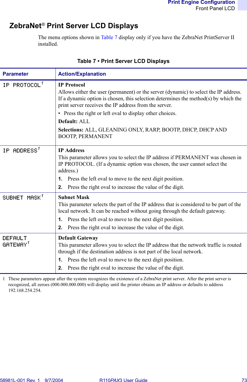 Print Engine ConfigurationFront Panel LCD58981L-001 Rev. 1 9/7/2004 R110PAX3 User Guide 73ZebraNet® Print Server LCD DisplaysThe menu options shown in Table 7 display only if you have the ZebraNet PrintServer II installed.Table 7 • Print Server LCD DisplaysParameter Action/ExplanationIP PROTOCOL1IP ProtocolAllows either the user (permanent) or the server (dynamic) to select the IP address. If a dynamic option is chosen, this selection determines the method(s) by which the print server receives the IP address from the server.• Press the right or left oval to display other choices.Default: ALLSelections: ALL, GLEANING ONLY, RARP, BOOTP, DHCP, DHCP AND BOOTP, PERMANENTIP ADDRESS1IP AddressThis parameter allows you to select the IP address if PERMANENT was chosen in IP PROTOCOL. (If a dynamic option was chosen, the user cannot select the address.)1. Press the left oval to move to the next digit position.2. Press the right oval to increase the value of the digit.SUBNET MASK1Subnet MaskThis parameter selects the part of the IP address that is considered to be part of the local network. It can be reached without going through the default gateway.1. Press the left oval to move to the next digit position.2. Press the right oval to increase the value of the digit.DEFAULT GATEWAY1Default GatewayThis parameter allows you to select the IP address that the network traffic is routed through if the destination address is not part of the local network.1. Press the left oval to move to the next digit position.2. Press the right oval to increase the value of the digit.1 These parameters appear after the system recognizes the existence of a ZebraNet print server. After the print server is recognized, all zeroes (000.000.000.000) will display until the printer obtains an IP address or defaults to address 192.168.254.254.