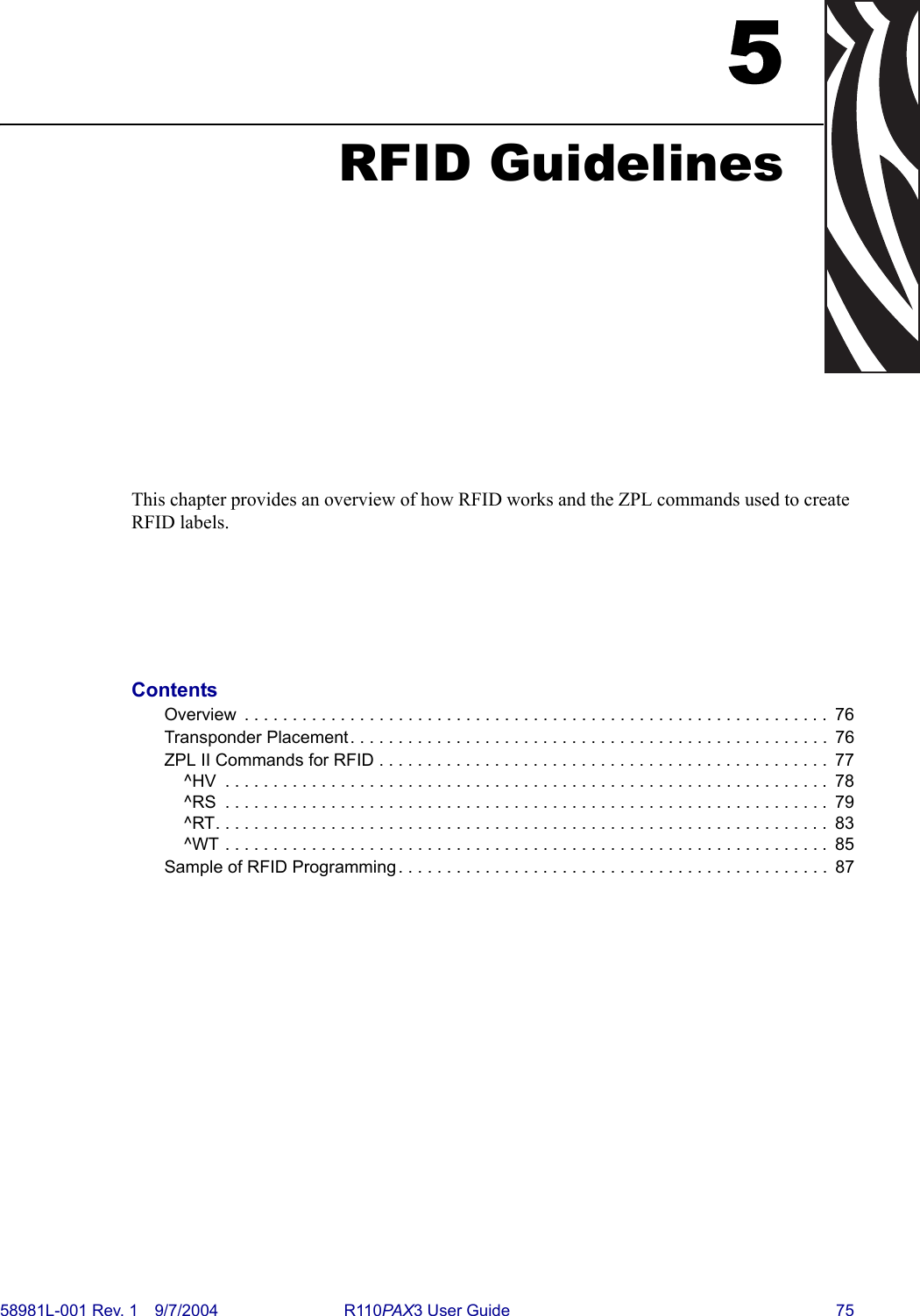 58981L-001 Rev. 1 9/7/2004 R110PAX3 User Guide 755RFID GuidelinesThis chapter provides an overview of how RFID works and the ZPL commands used to create RFID labels. ContentsOverview  . . . . . . . . . . . . . . . . . . . . . . . . . . . . . . . . . . . . . . . . . . . . . . . . . . . . . . . . . . . . .  76Transponder Placement. . . . . . . . . . . . . . . . . . . . . . . . . . . . . . . . . . . . . . . . . . . . . . . . . .  76ZPL II Commands for RFID . . . . . . . . . . . . . . . . . . . . . . . . . . . . . . . . . . . . . . . . . . . . . . .  77^HV  . . . . . . . . . . . . . . . . . . . . . . . . . . . . . . . . . . . . . . . . . . . . . . . . . . . . . . . . . . . . . . .  78^RS  . . . . . . . . . . . . . . . . . . . . . . . . . . . . . . . . . . . . . . . . . . . . . . . . . . . . . . . . . . . . . . .  79^RT. . . . . . . . . . . . . . . . . . . . . . . . . . . . . . . . . . . . . . . . . . . . . . . . . . . . . . . . . . . . . . . .  83^WT . . . . . . . . . . . . . . . . . . . . . . . . . . . . . . . . . . . . . . . . . . . . . . . . . . . . . . . . . . . . . . .  85Sample of RFID Programming . . . . . . . . . . . . . . . . . . . . . . . . . . . . . . . . . . . . . . . . . . . . .  87