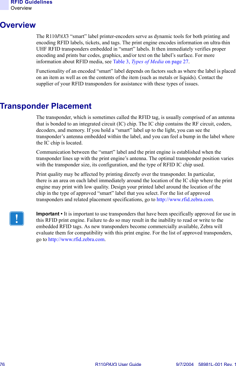 76 R110PA X3 User Guide 9/7/2004 58981L-001 Rev. 1RFID GuidelinesOverviewOverviewThe R110PA X 3 “smart” label printer-encoders serve as dynamic tools for both printing and encoding RFID labels, tickets, and tags. The print engine encodes information on ultra-thin UHF RFID transponders embedded in “smart” labels. It then immediately verifies proper encoding and prints bar codes, graphics, and/or text on the label’s surface. For more information about RFID media, see Table 3, Types of Media on page 27.Functionality of an encoded “smart” label depends on factors such as where the label is placed on an item as well as on the contents of the item (such as metals or liquids). Contact the supplier of your RFID transponders for assistance with these types of issues.Transponder PlacementThe transponder, which is sometimes called the RFID tag, is usually comprised of an antenna that is bonded to an integrated circuit (IC) chip. The IC chip contains the RF circuit, coders, decoders, and memory. If you hold a “smart” label up to the light, you can see the transponder’s antenna embedded within the label, and you can feel a bump in the label where the IC chip is located.Communication between the “smart” label and the print engine is established when the transponder lines up with the print engine’s antenna. The optimal transponder position varies with the transponder size, its configuration, and the type of RFID IC chip used.Print quality may be affected by printing directly over the transponder. In particular, there is an area on each label immediately around the location of the IC chip where the print engine may print with low quality. Design your printed label around the location of the chip in the type of approved “smart” label that you select. For the list of approved transponders and related placement specifications, go to http://www.rfid.zebra.com.Important • It is important to use transponders that have been specifically approved for use in this RFID print engine. Failure to do so may result in the inability to read or write to the embedded RFID tags. As new transponders become commercially available, Zebra will evaluate them for compatibility with this print engine. For the list of approved transponders, go to http://www.rfid.zebra.com.