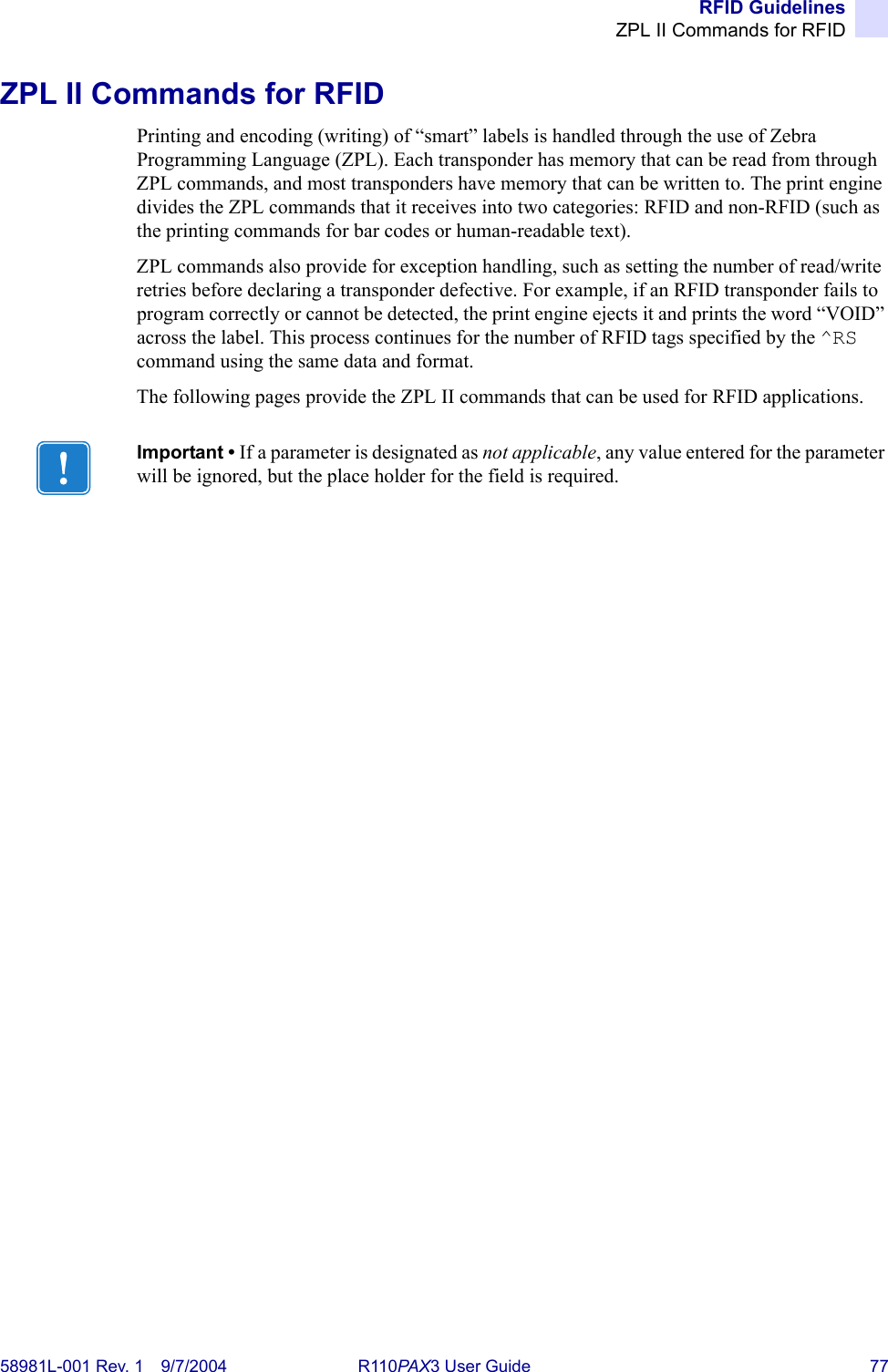 RFID GuidelinesZPL II Commands for RFID58981L-001 Rev. 1 9/7/2004 R110PAX3 User Guide 77ZPL II Commands for RFIDPrinting and encoding (writing) of “smart” labels is handled through the use of Zebra Programming Language (ZPL). Each transponder has memory that can be read from through ZPL commands, and most transponders have memory that can be written to. The print engine divides the ZPL commands that it receives into two categories: RFID and non-RFID (such as the printing commands for bar codes or human-readable text).ZPL commands also provide for exception handling, such as setting the number of read/write retries before declaring a transponder defective. For example, if an RFID transponder fails to program correctly or cannot be detected, the print engine ejects it and prints the word “VOID” across the label. This process continues for the number of RFID tags specified by the ^RS command using the same data and format.The following pages provide the ZPL II commands that can be used for RFID applications.Important • If a parameter is designated as not applicable, any value entered for the parameter will be ignored, but the place holder for the field is required.