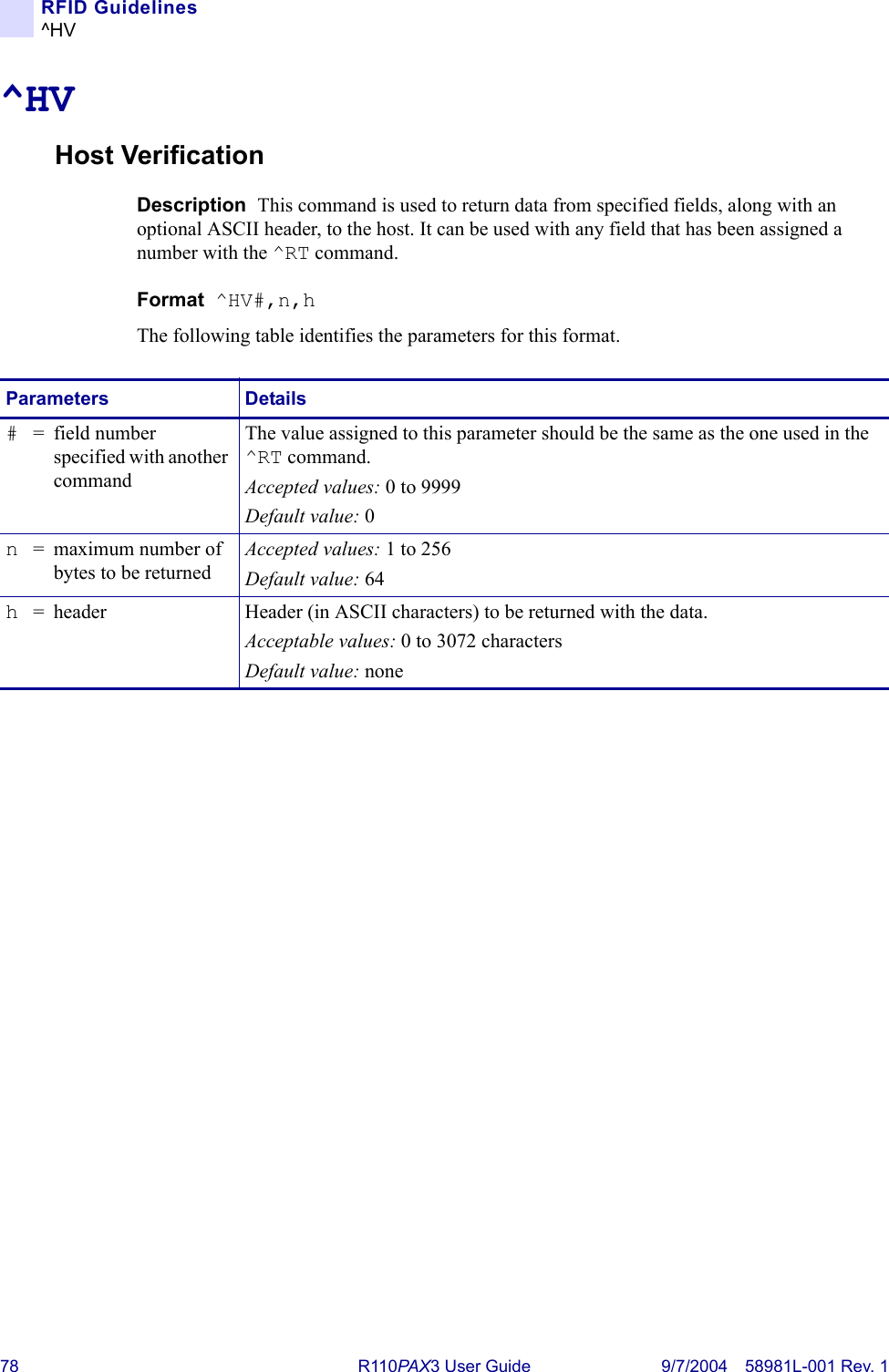 78 R110PA X3 User Guide 9/7/2004 58981L-001 Rev. 1RFID Guidelines^HV^HVHost VerificationDescription  This command is used to return data from specified fields, along with an optional ASCII header, to the host. It can be used with any field that has been assigned a number with the ^RT command.Format  ^HV#,n,hThe following table identifies the parameters for this format.Parameters Details#= field number specified with another commandThe value assigned to this parameter should be the same as the one used in the ^RT command.Accepted values: 0 to 9999Default value: 0n= maximum number of bytes to be returnedAccepted values: 1 to 256Default value: 64h= header Header (in ASCII characters) to be returned with the data.Acceptable values: 0 to 3072 charactersDefault value: none