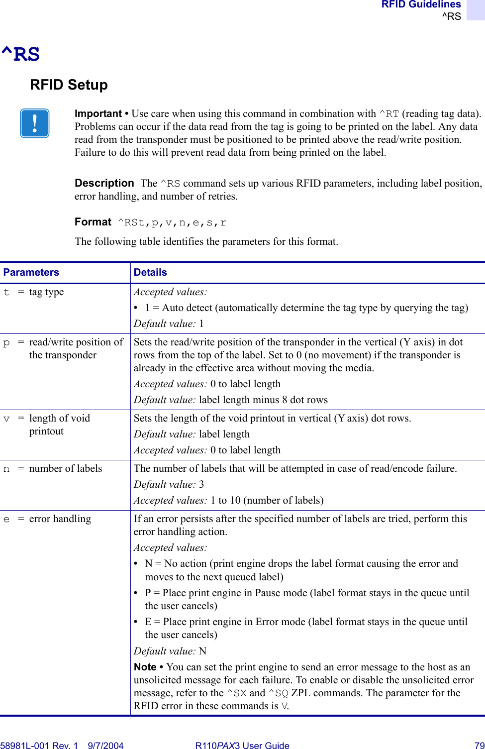 RFID Guidelines^RS58981L-001 Rev. 1 9/7/2004 R110PAX3 User Guide 79^RSRFID SetupDescription  The ^RS command sets up various RFID parameters, including label position, error handling, and number of retries.Format  ^RSt,p,v,n,e,s,rThe following table identifies the parameters for this format.Important • Use care when using this command in combination with ^RT (reading tag data). Problems can occur if the data read from the tag is going to be printed on the label. Any data read from the transponder must be positioned to be printed above the read/write position. Failure to do this will prevent read data from being printed on the label.Parameters Detailst=tag type Accepted values: •1 = Auto detect (automatically determine the tag type by querying the tag)Default value: 1p= read/write position of the transponderSets the read/write position of the transponder in the vertical (Y axis) in dot rows from the top of the label. Set to 0 (no movement) if the transponder is already in the effective area without moving the media.Accepted values: 0 to label lengthDefault value: label length minus 8 dot rowsv= length of void printoutSets the length of the void printout in vertical (Y axis) dot rows.Default value: label lengthAccepted values: 0 to label lengthn= number of labels The number of labels that will be attempted in case of read/encode failure.Default value: 3Accepted values: 1 to 10 (number of labels)e= error handling If an error persists after the specified number of labels are tried, perform this error handling action.Accepted values:•N = No action (print engine drops the label format causing the error and moves to the next queued label)•P = Place print engine in Pause mode (label format stays in the queue until the user cancels)•E = Place print engine in Error mode (label format stays in the queue until the user cancels)Default value: NNote • You can set the print engine to send an error message to the host as an unsolicited message for each failure. To enable or disable the unsolicited error message, refer to the ^SX and ^SQ ZPL commands. The parameter for the RFID error in these commands is V.