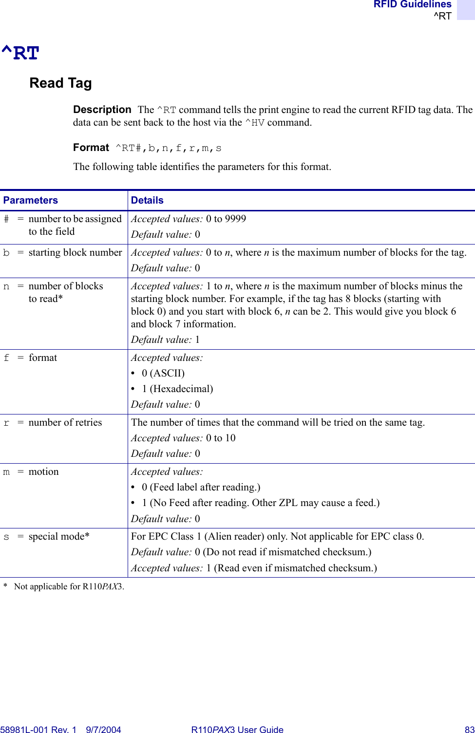 RFID Guidelines^RT58981L-001 Rev. 1 9/7/2004 R110PAX3 User Guide 83^RTRead TagDescription  The ^RT command tells the print engine to read the current RFID tag data. The data can be sent back to the host via the ^HV command.Format  ^RT#,b,n,f,r,m,sThe following table identifies the parameters for this format.Parameters Details#= number to be assigned to the fieldAccepted values: 0 to 9999Default value: 0b= starting block number Accepted values: 0 to n, where n is the maximum number of blocks for the tag.Default value: 0n= number of blocks to read*Accepted values: 1 to n, where n is the maximum number of blocks minus the starting block number. For example, if the tag has 8 blocks (starting with block 0) and you start with block 6, n can be 2. This would give you block 6 and block 7 information.Default value: 1f=format Accepted values: •0 (ASCII)•1 (Hexadecimal)Default value: 0r= number of retries The number of times that the command will be tried on the same tag.Accepted values: 0 to 10Default value: 0m= motion Accepted values: •0 (Feed label after reading.)•1 (No Feed after reading. Other ZPL may cause a feed.)Default value: 0s= special mode* For EPC Class 1 (Alien reader) only. Not applicable for EPC class 0.Default value: 0 (Do not read if mismatched checksum.)Accepted values: 1 (Read even if mismatched checksum.)*  Not applicable for R110PA X 3.