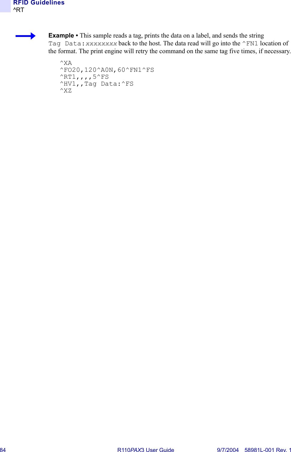 84 R110PA X3 User Guide 9/7/2004 58981L-001 Rev. 1RFID Guidelines^RTExample • This sample reads a tag, prints the data on a label, and sends the string Tag Data:xxxxxxxx back to the host. The data read will go into the ^FN1 location of the format. The print engine will retry the command on the same tag five times, if necessary.^XA^FO20,120^A0N,60^FN1^FS^RT1,,,,5^FS^HV1,,Tag Data:^FS^XZ