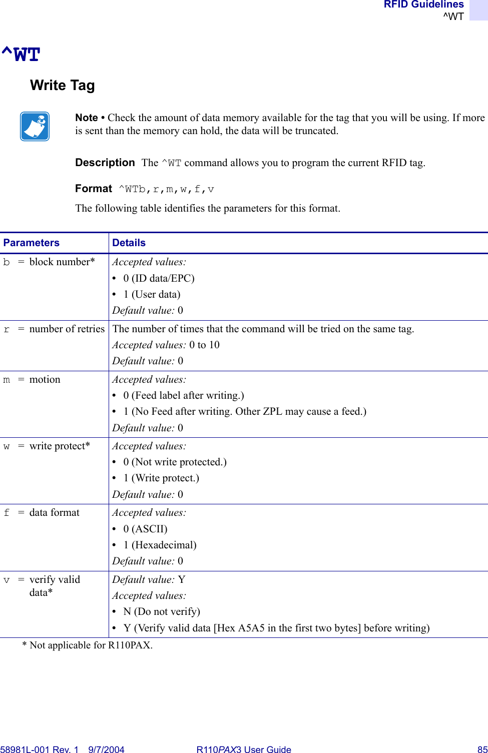 RFID Guidelines^WT58981L-001 Rev. 1 9/7/2004 R110PAX3 User Guide 85^WTWrite TagDescription  The ^WT command allows you to program the current RFID tag.Format  ^WTb,r,m,w,f,vThe following table identifies the parameters for this format.Note • Check the amount of data memory available for the tag that you will be using. If more is sent than the memory can hold, the data will be truncated.Parameters Detailsb= block number* Accepted values: •0 (ID data/EPC)•1 (User data)Default value: 0r= number of retries The number of times that the command will be tried on the same tag.Accepted values: 0 to 10Default value: 0m= motion Accepted values:•0 (Feed label after writing.)•1 (No Feed after writing. Other ZPL may cause a feed.)Default value: 0w= write protect* Accepted values:•0 (Not write protected.)•1 (Write protect.)Default value: 0f= data format Accepted values:•0 (ASCII)•1 (Hexadecimal)Default value: 0v= verify valid data*Default value: YAccepted values:•N (Do not verify)•Y (Verify valid data [Hex A5A5 in the first two bytes] before writing)* Not applicable for R110PAX.