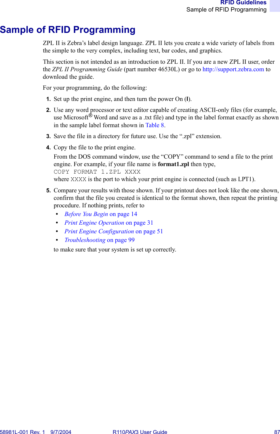 RFID GuidelinesSample of RFID Programming58981L-001 Rev. 1 9/7/2004 R110PAX3 User Guide 87Sample of RFID ProgrammingZPL II is Zebra’s label design language. ZPL II lets you create a wide variety of labels from the simple to the very complex, including text, bar codes, and graphics.This section is not intended as an introduction to ZPL II. If you are a new ZPL II user, order the ZPL II Programming Guide (part number 46530L) or go to http://support.zebra.com to download the guide.For your programming, do the following:1. Set up the print engine, and then turn the power On (I).2. Use any word processor or text editor capable of creating ASCII-only files (for example, use Microsoft® Word and save as a .txt file) and type in the label format exactly as shown in the sample label format shown in Table 8.3. Save the file in a directory for future use. Use the “.zpl” extension.4. Copy the file to the print engine.From the DOS command window, use the “COPY” command to send a file to the print engine. For example, if your file name is format1.zpl then type, COPY FORMAT 1.ZPL XXXXwhere XXXX is the port to which your print engine is connected (such as LPT1).5. Compare your results with those shown. If your printout does not look like the one shown, confirm that the file you created is identical to the format shown, then repeat the printing procedure. If nothing prints, refer to •Before You Begin on page 14•Print Engine Operation on page 31•Print Engine Configuration on page 51•Troubleshooting on page 99to make sure that your system is set up correctly.