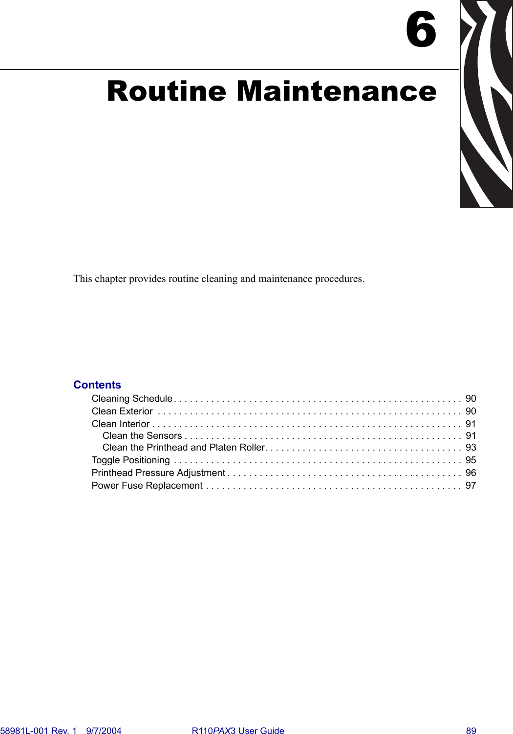 58981L-001 Rev. 1 9/7/2004 R110PAX3 User Guide 896Routine MaintenanceThis chapter provides routine cleaning and maintenance procedures.ContentsCleaning Schedule. . . . . . . . . . . . . . . . . . . . . . . . . . . . . . . . . . . . . . . . . . . . . . . . . . . . . .  90Clean Exterior  . . . . . . . . . . . . . . . . . . . . . . . . . . . . . . . . . . . . . . . . . . . . . . . . . . . . . . . . . 90Clean Interior . . . . . . . . . . . . . . . . . . . . . . . . . . . . . . . . . . . . . . . . . . . . . . . . . . . . . . . . . .  91Clean the Sensors . . . . . . . . . . . . . . . . . . . . . . . . . . . . . . . . . . . . . . . . . . . . . . . . . . . .  91Clean the Printhead and Platen Roller. . . . . . . . . . . . . . . . . . . . . . . . . . . . . . . . . . . . .  93Toggle Positioning  . . . . . . . . . . . . . . . . . . . . . . . . . . . . . . . . . . . . . . . . . . . . . . . . . . . . . .  95Printhead Pressure Adjustment . . . . . . . . . . . . . . . . . . . . . . . . . . . . . . . . . . . . . . . . . . . .  96Power Fuse Replacement . . . . . . . . . . . . . . . . . . . . . . . . . . . . . . . . . . . . . . . . . . . . . . . .  97