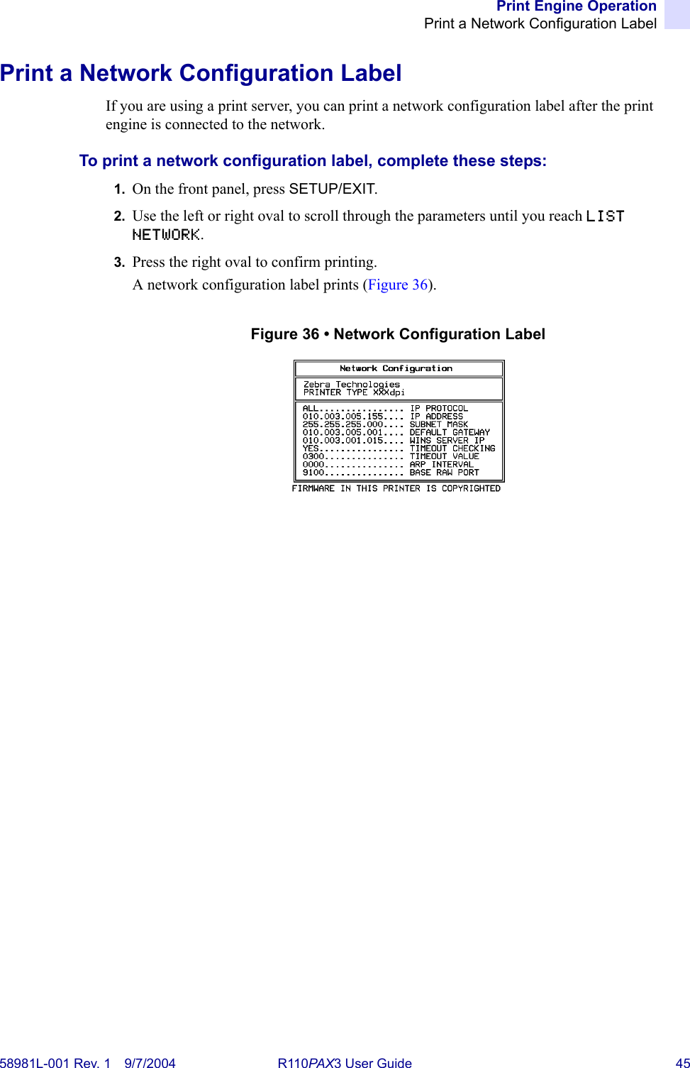 Print Engine OperationPrint a Network Configuration Label58981L-001 Rev. 1 9/7/2004 R110PAX3 User Guide 45Print a Network Configuration LabelIf you are using a print server, you can print a network configuration label after the print engine is connected to the network.To print a network configuration label, complete these steps:1. On the front panel, press SETUP/EXIT.2. Use the left or right oval to scroll through the parameters until you reach LIST NETWORK.3. Press the right oval to confirm printing.A network configuration label prints (Figure 36).Figure 36 • Network Configuration Label