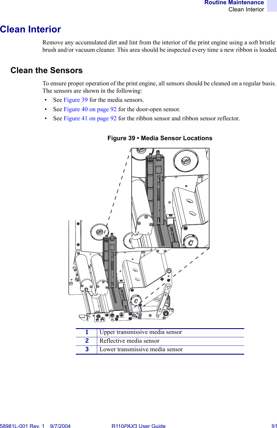 Routine MaintenanceClean Interior58981L-001 Rev. 1 9/7/2004 R110PAX3 User Guide 91Clean InteriorRemove any accumulated dirt and lint from the interior of the print engine using a soft bristle brush and/or vacuum cleaner. This area should be inspected every time a new ribbon is loaded.Clean the SensorsTo ensure proper operation of the print engine, all sensors should be cleaned on a regular basis. The sensors are shown in the following:• See Figure 39 for the media sensors.• See Figure 40 on page 92 for the door-open sensor.• See Figure 41 on page 92 for the ribbon sensor and ribbon sensor reflector.Figure 39 • Media Sensor Locations1Upper transmissive media sensor2Reflective media sensor3Lower transmissive media sensor