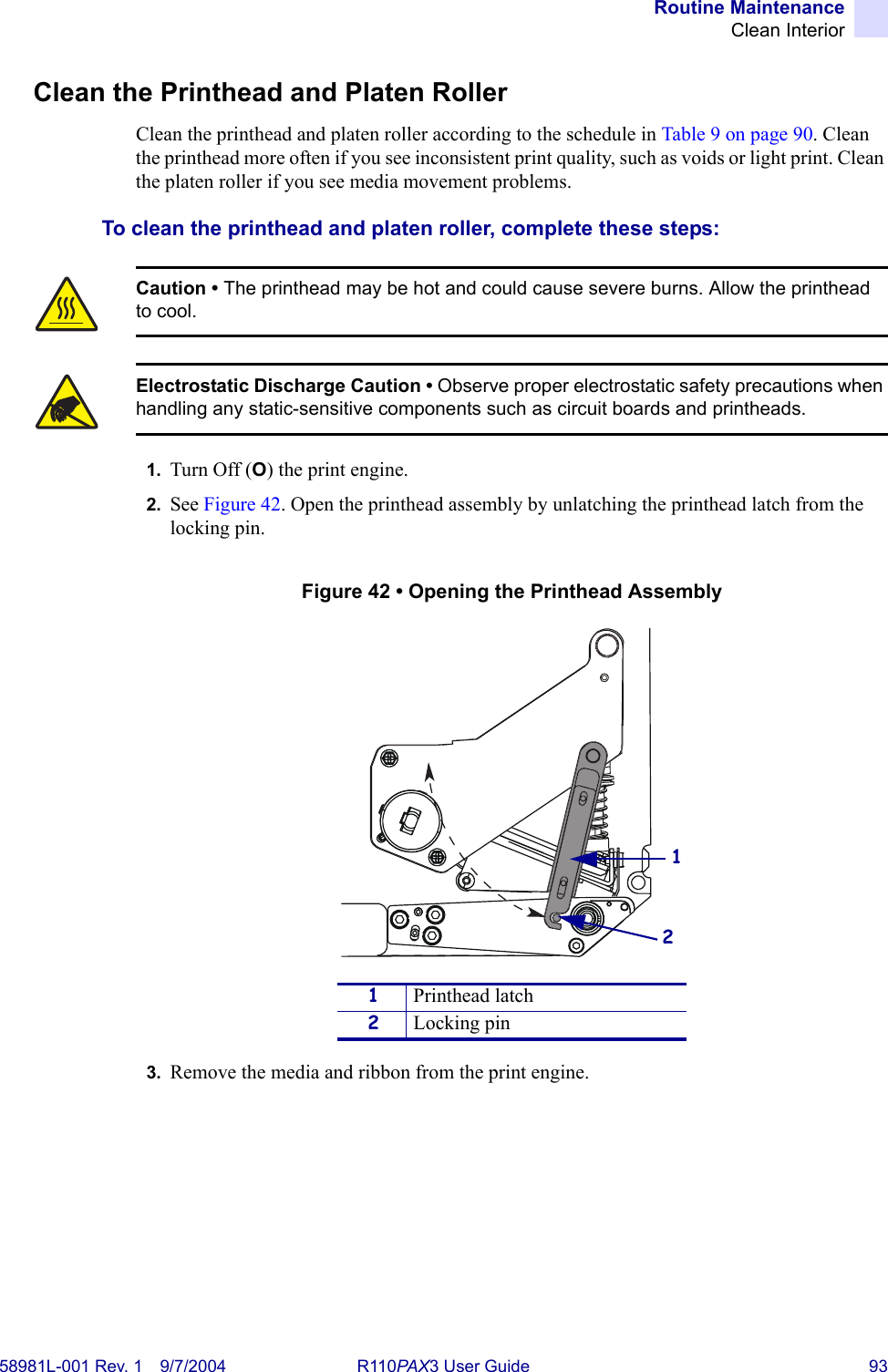 Routine MaintenanceClean Interior58981L-001 Rev. 1 9/7/2004 R110PAX3 User Guide 93Clean the Printhead and Platen RollerClean the printhead and platen roller according to the schedule in Table 9 on page 90. Clean the printhead more often if you see inconsistent print quality, such as voids or light print. Clean the platen roller if you see media movement problems.To clean the printhead and platen roller, complete these steps:1. Turn Off (O) the print engine.2. See Figure 42. Open the printhead assembly by unlatching the printhead latch from the locking pin.Figure 42 • Opening the Printhead Assembly3. Remove the media and ribbon from the print engine.Caution • The printhead may be hot and could cause severe burns. Allow the printhead to cool.Electrostatic Discharge Caution • Observe proper electrostatic safety precautions when handling any static-sensitive components such as circuit boards and printheads.1Printhead latch2Locking pin12