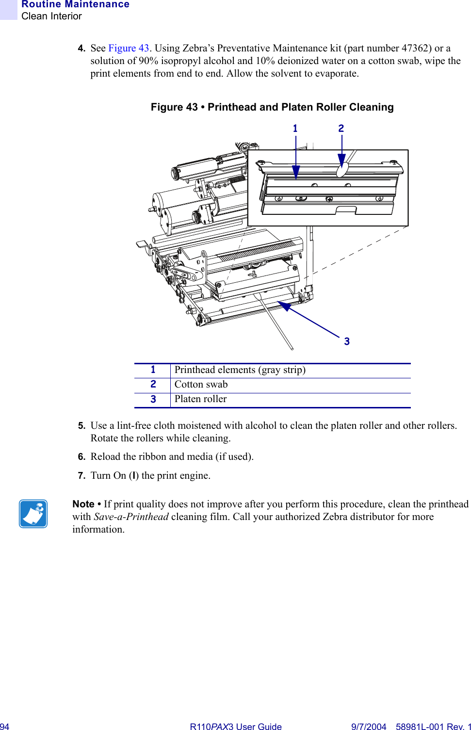 94 R110PA X3 User Guide 9/7/2004 58981L-001 Rev. 1Routine MaintenanceClean Interior4. See Figure 43. Using Zebra’s Preventative Maintenance kit (part number 47362) or a solution of 90% isopropyl alcohol and 10% deionized water on a cotton swab, wipe the print elements from end to end. Allow the solvent to evaporate.Figure 43 • Printhead and Platen Roller Cleaning5. Use a lint-free cloth moistened with alcohol to clean the platen roller and other rollers. Rotate the rollers while cleaning.6. Reload the ribbon and media (if used).7. Turn On (I) the print engine.1Printhead elements (gray strip)2Cotton swab3Platen rollerNote • If print quality does not improve after you perform this procedure, clean the printhead with Save-a-Printhead cleaning film. Call your authorized Zebra distributor for more information.31 2
