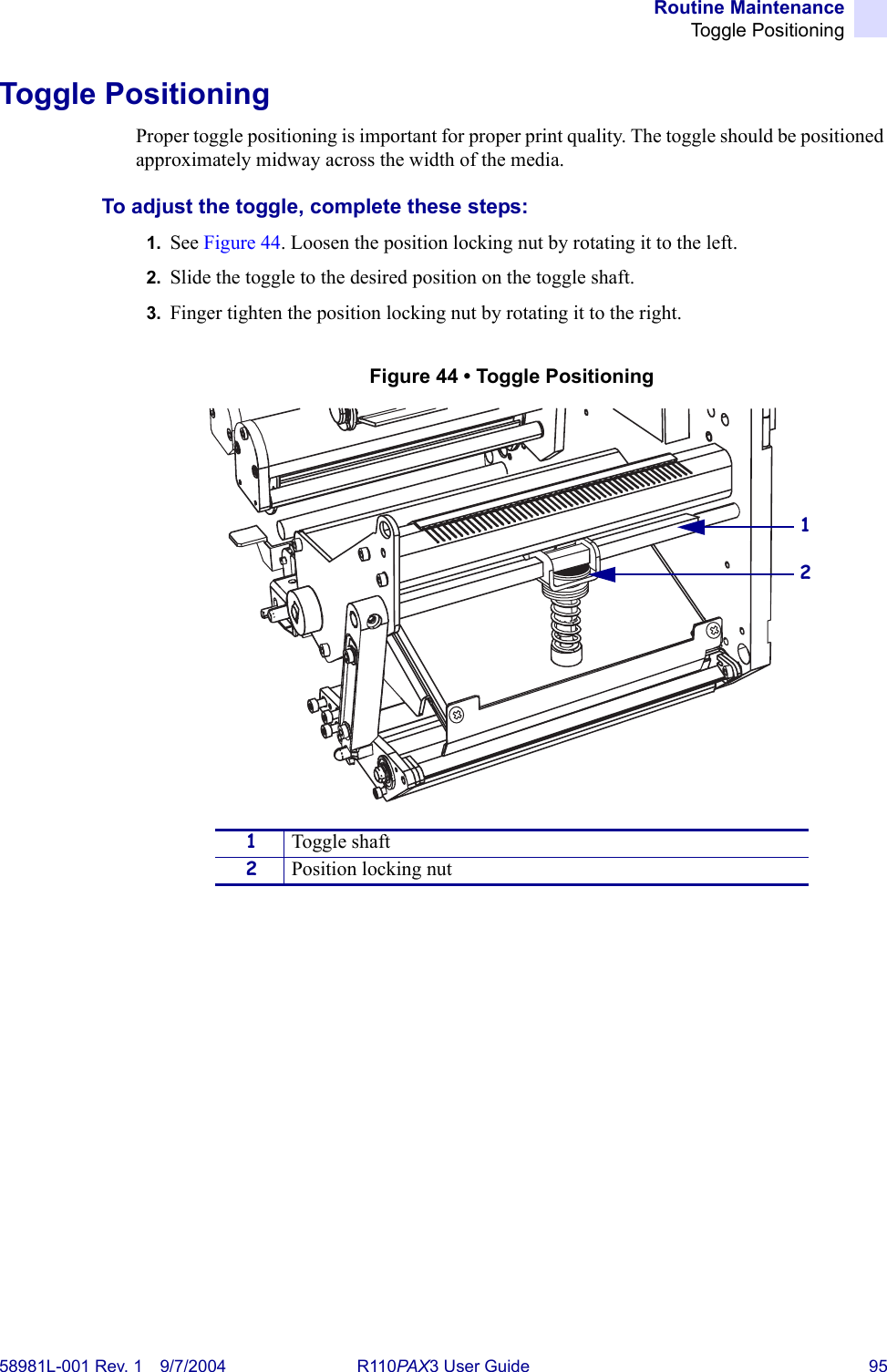 Routine MaintenanceToggle Positioning58981L-001 Rev. 1 9/7/2004 R110PAX3 User Guide 95Toggle PositioningProper toggle positioning is important for proper print quality. The toggle should be positioned approximately midway across the width of the media.To adjust the toggle, complete these steps:1. See Figure 44. Loosen the position locking nut by rotating it to the left. 2. Slide the toggle to the desired position on the toggle shaft.3. Finger tighten the position locking nut by rotating it to the right.Figure 44 • Toggle Positioning1Toggle shaft2Position locking nut21