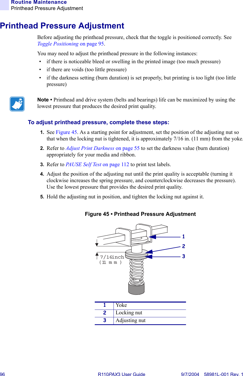 96 R110PA X3 User Guide 9/7/2004 58981L-001 Rev. 1Routine MaintenancePrinthead Pressure AdjustmentPrinthead Pressure AdjustmentBefore adjusting the printhead pressure, check that the toggle is positioned correctly. See Toggle Positioning on page 95.You may need to adjust the printhead pressure in the following instances:• if there is noticeable bleed or swelling in the printed image (too much pressure)• if there are voids (too little pressure)• if the darkness setting (burn duration) is set properly, but printing is too light (too little pressure)To adjust printhead pressure, complete these steps:1. See Figure 45. As a starting point for adjustment, set the position of the adjusting nut so that when the locking nut is tightened, it is approximately 7/16 in. (11 mm) from the yoke.2. Refer to Adjust Print Darkness on page 55 to set the darkness value (burn duration) appropriately for your media and ribbon.3. Refer to PA U S E  S e l f  Te s t  on page 112 to print test labels.4. Adjust the position of the adjusting nut until the print quality is acceptable (turning it clockwise increases the spring pressure, and counterclockwise decreases the pressure). Use the lowest pressure that provides the desired print quality.5. Hold the adjusting nut in position, and tighten the locking nut against it.Figure 45 • Printhead Pressure AdjustmentNote • Printhead and drive system (belts and bearings) life can be maximized by using the lowest pressure that produces the desired print quality.1Yoke2Locking nut3Adjusting nut7/16inch(11mm)231