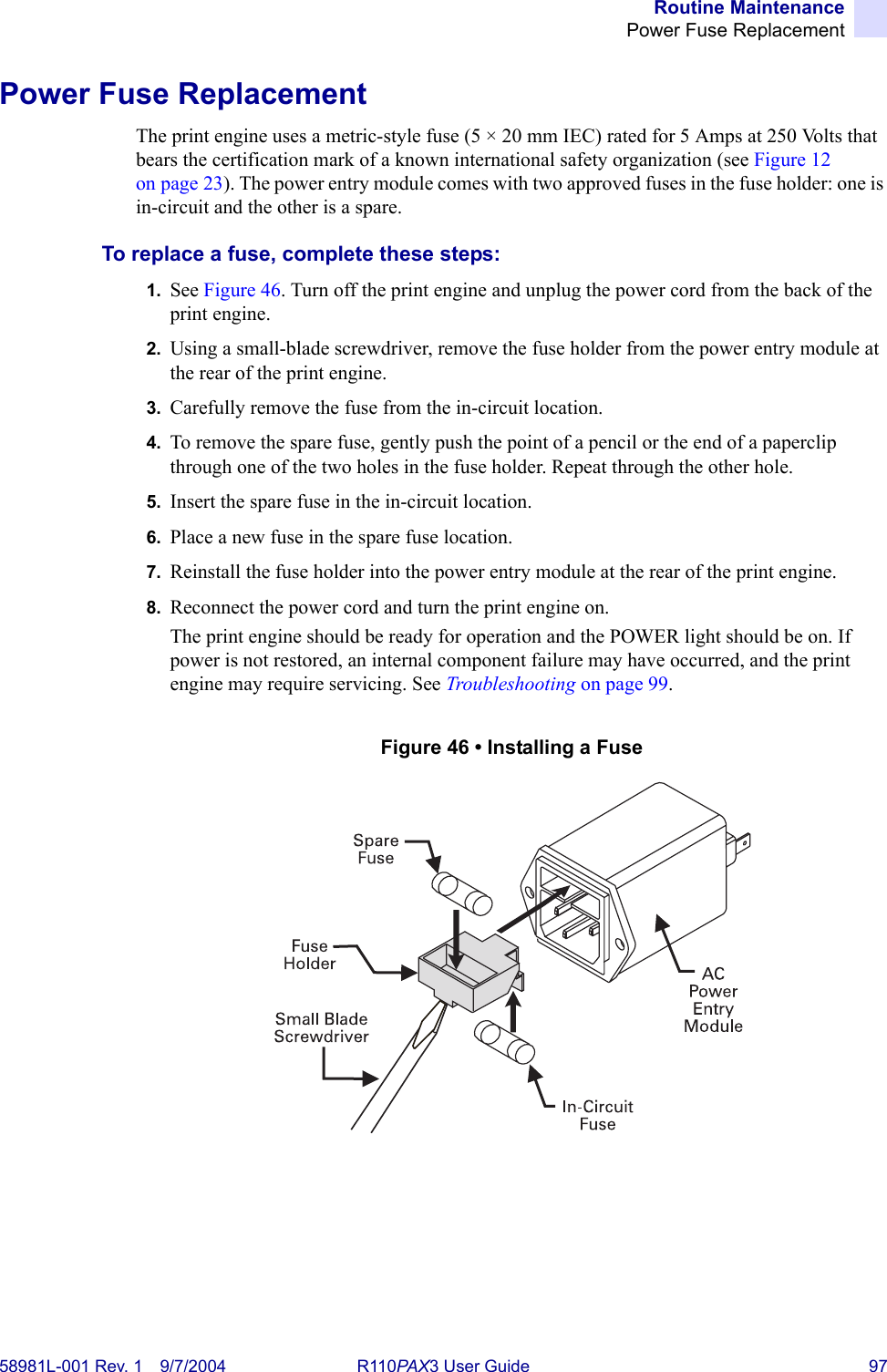 Routine MaintenancePower Fuse Replacement58981L-001 Rev. 1 9/7/2004 R110PAX3 User Guide 97Power Fuse ReplacementThe print engine uses a metric-style fuse (5 × 20 mm IEC) rated for 5 Amps at 250 Volts that bears the certification mark of a known international safety organization (see Figure 12 on page 23). The power entry module comes with two approved fuses in the fuse holder: one is in-circuit and the other is a spare.To replace a fuse, complete these steps:1. See Figure 46. Turn off the print engine and unplug the power cord from the back of the print engine.2. Using a small-blade screwdriver, remove the fuse holder from the power entry module at the rear of the print engine.3. Carefully remove the fuse from the in-circuit location. 4. To remove the spare fuse, gently push the point of a pencil or the end of a paperclip through one of the two holes in the fuse holder. Repeat through the other hole.5. Insert the spare fuse in the in-circuit location. 6. Place a new fuse in the spare fuse location.7. Reinstall the fuse holder into the power entry module at the rear of the print engine.8. Reconnect the power cord and turn the print engine on.The print engine should be ready for operation and the POWER light should be on. If power is not restored, an internal component failure may have occurred, and the print engine may require servicing. See Troubleshooting on page 99.Figure 46 • Installing a Fuse