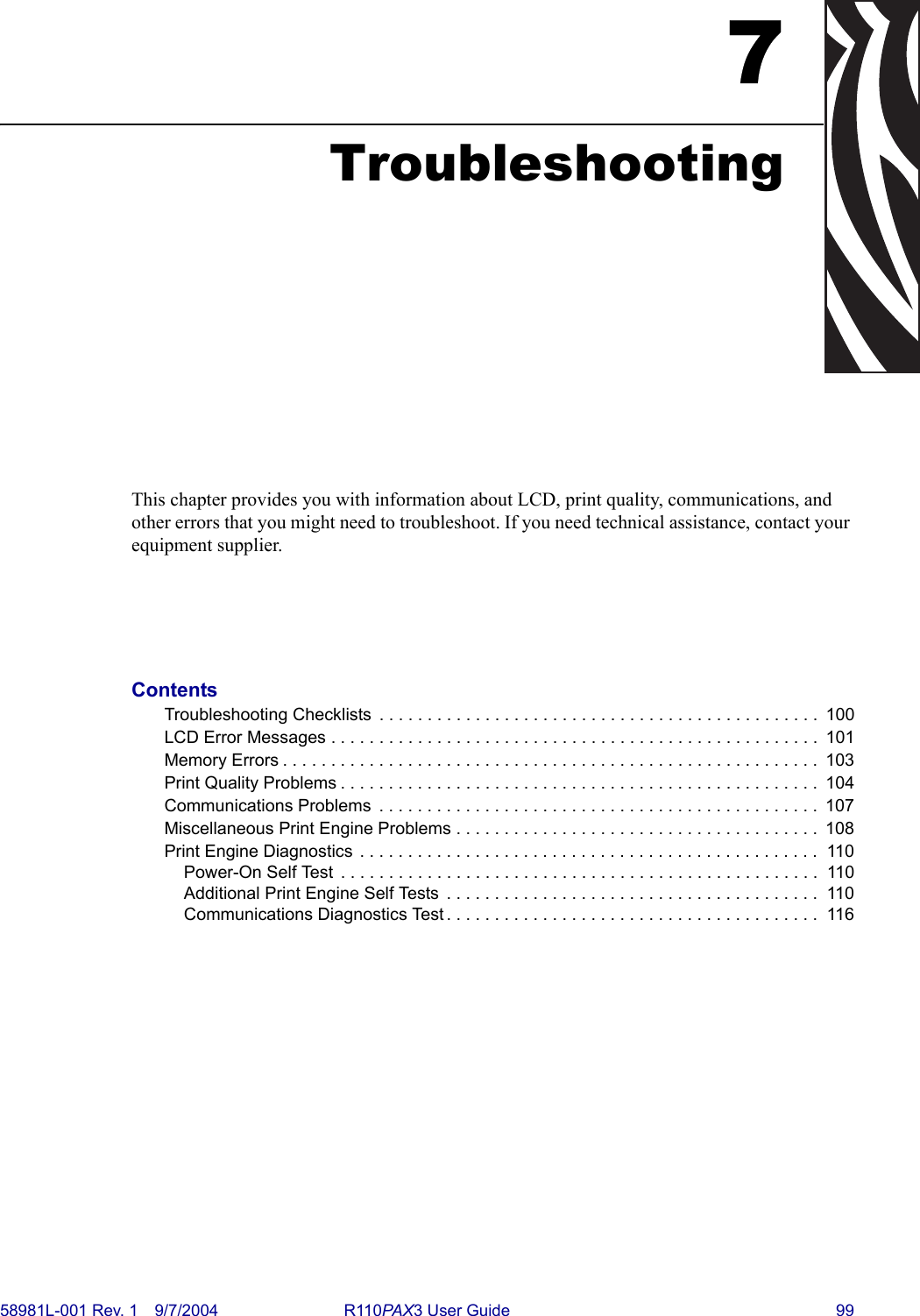 58981L-001 Rev. 1 9/7/2004 R110PAX3 User Guide 997TroubleshootingThis chapter provides you with information about LCD, print quality, communications, and other errors that you might need to troubleshoot. If you need technical assistance, contact your equipment supplier.ContentsTroubleshooting Checklists  . . . . . . . . . . . . . . . . . . . . . . . . . . . . . . . . . . . . . . . . . . . . . .  100LCD Error Messages . . . . . . . . . . . . . . . . . . . . . . . . . . . . . . . . . . . . . . . . . . . . . . . . . . .  101Memory Errors . . . . . . . . . . . . . . . . . . . . . . . . . . . . . . . . . . . . . . . . . . . . . . . . . . . . . . . .  103Print Quality Problems . . . . . . . . . . . . . . . . . . . . . . . . . . . . . . . . . . . . . . . . . . . . . . . . . .  104Communications Problems  . . . . . . . . . . . . . . . . . . . . . . . . . . . . . . . . . . . . . . . . . . . . . .  107Miscellaneous Print Engine Problems . . . . . . . . . . . . . . . . . . . . . . . . . . . . . . . . . . . . . .  108Print Engine Diagnostics . . . . . . . . . . . . . . . . . . . . . . . . . . . . . . . . . . . . . . . . . . . . . . . .  110Power-On Self Test  . . . . . . . . . . . . . . . . . . . . . . . . . . . . . . . . . . . . . . . . . . . . . . . . . .  110Additional Print Engine Self Tests  . . . . . . . . . . . . . . . . . . . . . . . . . . . . . . . . . . . . . . .  110Communications Diagnostics Test . . . . . . . . . . . . . . . . . . . . . . . . . . . . . . . . . . . . . . .  116