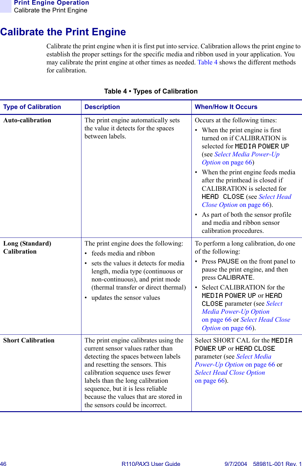 46 R110PA X3 User Guide 9/7/2004 58981L-001 Rev. 1Print Engine OperationCalibrate the Print EngineCalibrate the Print EngineCalibrate the print engine when it is first put into service. Calibration allows the print engine to establish the proper settings for the specific media and ribbon used in your application. You may calibrate the print engine at other times as needed. Table 4 shows the different methods for calibration.Table 4 • Types of CalibrationType of Calibration Description When/How It OccursAuto-calibration  The print engine automatically sets the value it detects for the spaces between labels.Occurs at the following times:• When the print engine is first turned on if CALIBRATION is selected for MEDIA POWER UP (see Select Media Power-Up Option on page 66)• When the print engine feeds media after the printhead is closed if CALIBRATION is selected for HEAD CLOSE (see Select Head Close Option on page 66).• As part of both the sensor profile and media and ribbon sensor calibration procedures.Long (Standard) Calibration The print engine does the following:• feeds media and ribbon• sets the values it detects for media length, media type (continuous or non-continuous), and print mode (thermal transfer or direct thermal)• updates the sensor valuesTo perform a long calibration, do one of the following:• Press PAUSE on the front panel to pause the print engine, and then press CALIBRATE.• Select CALIBRATION for the MEDIA POWER UP or HEAD CLOSE parameter (see Select Media Power-Up Option on page 66 or Select Head Close Option on page 66). Short Calibration The print engine calibrates using the current sensor values rather than detecting the spaces between labels and resetting the sensors. This calibration sequence uses fewer labels than the long calibration sequence, but it is less reliable because the values that are stored in the sensors could be incorrect.Select SHORT CAL for the MEDIA POWER UP or HEAD CLOSE parameter (see Select Media Power-Up Option on page 66 or Select Head Close Option on page 66).