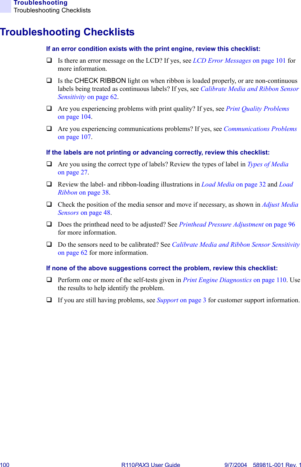 100 R110PA X3 User Guide 9/7/2004 58981L-001 Rev. 1TroubleshootingTroubleshooting ChecklistsTroubleshooting ChecklistsIf an error condition exists with the print engine, review this checklist:Is there an error message on the LCD? If yes, see LCD Error Messages on page 101 for more information.Is the CHECK RIBBON light on when ribbon is loaded properly, or are non-continuous labels being treated as continuous labels? If yes, see Calibrate Media and Ribbon Sensor Sensitivity on page 62.Are you experiencing problems with print quality? If yes, see Print Quality Problems on page 104.Are you experiencing communications problems? If yes, see Communications Problems on page 107.If the labels are not printing or advancing correctly, review this checklist:Are you using the correct type of labels? Review the types of label in Types of Media on page 27.Review the label- and ribbon-loading illustrations in Load Media on page 32 and Load Ribbon on page 38.Check the position of the media sensor and move if necessary, as shown in Adjust Media Sensors on page 48.Does the printhead need to be adjusted? See Printhead Pressure Adjustment on page 96 for more information.Do the sensors need to be calibrated? See Calibrate Media and Ribbon Sensor Sensitivity on page 62 for more information.If none of the above suggestions correct the problem, review this checklist:Perform one or more of the self-tests given in Print Engine Diagnostics on page 110. Use the results to help identify the problem.If you are still having problems, see Support on page 3 for customer support information.