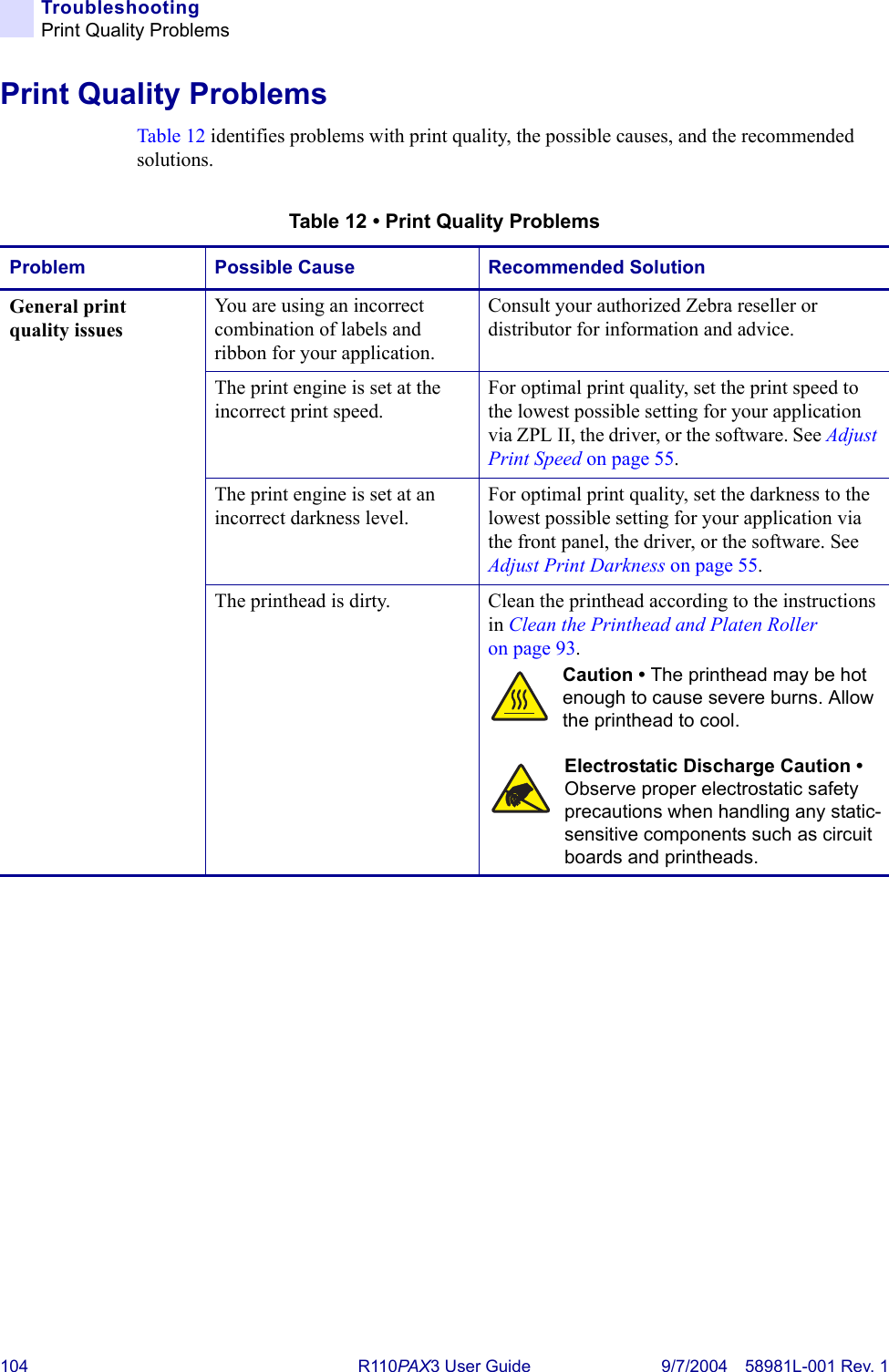 104 R110PA X3 User Guide 9/7/2004 58981L-001 Rev. 1TroubleshootingPrint Quality ProblemsPrint Quality ProblemsTable 12 identifies problems with print quality, the possible causes, and the recommended solutions.Table 12 • Print Quality ProblemsProblem Possible Cause Recommended SolutionGeneral print quality issuesYou are using an incorrect combination of labels and ribbon for your application.Consult your authorized Zebra reseller or distributor for information and advice.The print engine is set at the incorrect print speed.For optimal print quality, set the print speed to the lowest possible setting for your application via ZPL II, the driver, or the software. See Adjust Print Speed on page 55.The print engine is set at an incorrect darkness level.For optimal print quality, set the darkness to the lowest possible setting for your application via the front panel, the driver, or the software. See Adjust Print Darkness on page 55.The printhead is dirty. Clean the printhead according to the instructions in Clean the Printhead and Platen Roller on page 93.Caution • The printhead may be hot enough to cause severe burns. Allow the printhead to cool.Electrostatic Discharge Caution •  Observe proper electrostatic safety precautions when handling any static-sensitive components such as circuit boards and printheads.