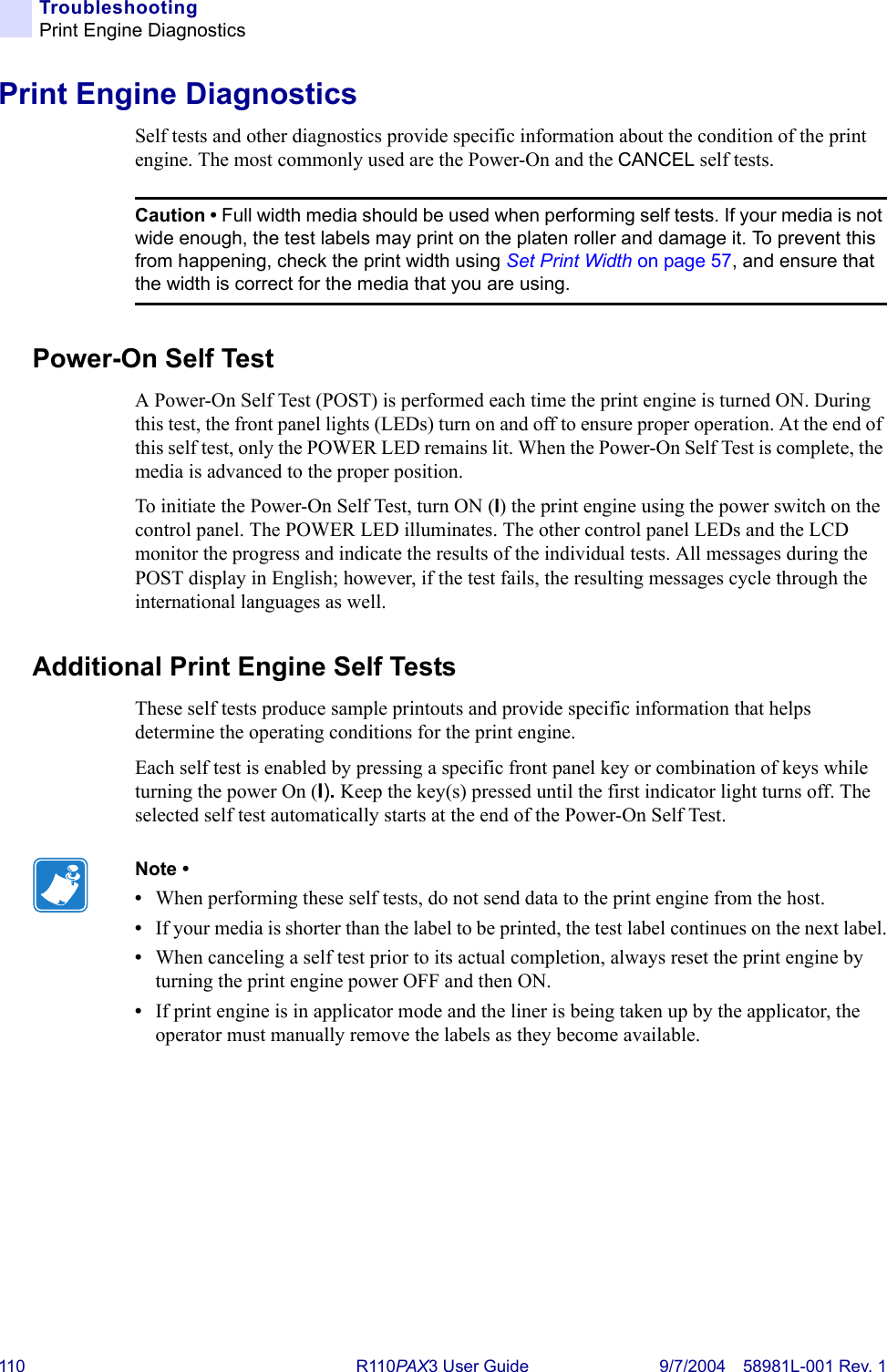 110 R110PAX3 User Guide 9/7/2004 58981L-001 Rev. 1TroubleshootingPrint Engine DiagnosticsPrint Engine DiagnosticsSelf tests and other diagnostics provide specific information about the condition of the print engine. The most commonly used are the Power-On and the CANCEL self tests.Power-On Self TestA Power-On Self Test (POST) is performed each time the print engine is turned ON. During this test, the front panel lights (LEDs) turn on and off to ensure proper operation. At the end of this self test, only the POWER LED remains lit. When the Power-On Self Test is complete, the media is advanced to the proper position.To initiate the Power-On Self Test, turn ON (I) the print engine using the power switch on the control panel. The POWER LED illuminates. The other control panel LEDs and the LCD monitor the progress and indicate the results of the individual tests. All messages during the POST display in English; however, if the test fails, the resulting messages cycle through the international languages as well.Additional Print Engine Self TestsThese self tests produce sample printouts and provide specific information that helps determine the operating conditions for the print engine.Each self test is enabled by pressing a specific front panel key or combination of keys while turning the power On (I). Keep the key(s) pressed until the first indicator light turns off. The selected self test automatically starts at the end of the Power-On Self Test.Caution • Full width media should be used when performing self tests. If your media is not wide enough, the test labels may print on the platen roller and damage it. To prevent this from happening, check the print width using Set Print Width on page 57, and ensure that the width is correct for the media that you are using.Note • •When performing these self tests, do not send data to the print engine from the host.•If your media is shorter than the label to be printed, the test label continues on the next label.•When canceling a self test prior to its actual completion, always reset the print engine by turning the print engine power OFF and then ON.•If print engine is in applicator mode and the liner is being taken up by the applicator, the operator must manually remove the labels as they become available.