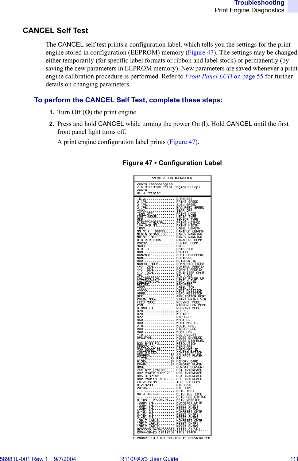 TroubleshootingPrint Engine Diagnostics58981L-001 Rev. 1 9/7/2004 R110PAX3 User Guide 111CANCEL Self TestThe CANCEL self test prints a configuration label, which tells you the settings for the print engine stored in configuration (EEPROM) memory (Figure 47). The settings may be changed either temporarily (for specific label formats or ribbon and label stock) or permanently (by saving the new parameters in EEPROM memory). New parameters are saved whenever a print engine calibration procedure is performed. Refer to Front Panel LCD on page 55 for further details on changing parameters.To perform the CANCEL Self Test, complete these steps:1. Turn Off (O) the print engine.2. Press and hold CANCEL while turning the power On (I). Hold CANCEL until the first front panel light turns off.A print engine configuration label prints (Figure 47).Figure 47 • Configuration Label
