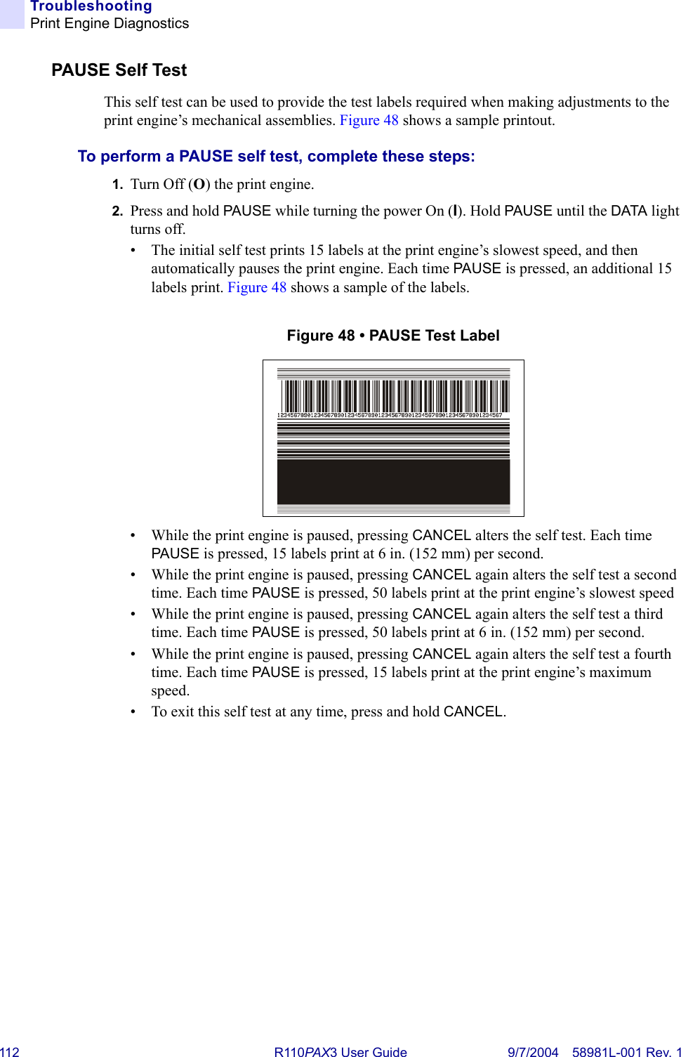 112 R110PAX3 User Guide 9/7/2004 58981L-001 Rev. 1TroubleshootingPrint Engine DiagnosticsPAUSE Self TestThis self test can be used to provide the test labels required when making adjustments to the print engine’s mechanical assemblies. Figure 48 shows a sample printout.To perform a PAUSE self test, complete these steps:1. Turn Off (O) the print engine.2. Press and hold PAUSE while turning the power On (I). Hold PAUSE until the DATA light turns off.• The initial self test prints 15 labels at the print engine’s slowest speed, and then automatically pauses the print engine. Each time PAUSE is pressed, an additional 15 labels print. Figure 48 shows a sample of the labels.Figure 48 • PAUSE Test Label• While the print engine is paused, pressing CANCEL alters the self test. Each time PAUSE is pressed, 15 labels print at 6 in. (152 mm) per second.• While the print engine is paused, pressing CANCEL again alters the self test a second time. Each time PAUSE is pressed, 50 labels print at the print engine’s slowest speed• While the print engine is paused, pressing CANCEL again alters the self test a third time. Each time PAUSE is pressed, 50 labels print at 6 in. (152 mm) per second.• While the print engine is paused, pressing CANCEL again alters the self test a fourth time. Each time PAUSE is pressed, 15 labels print at the print engine’s maximum speed.• To exit this self test at any time, press and hold CANCEL.