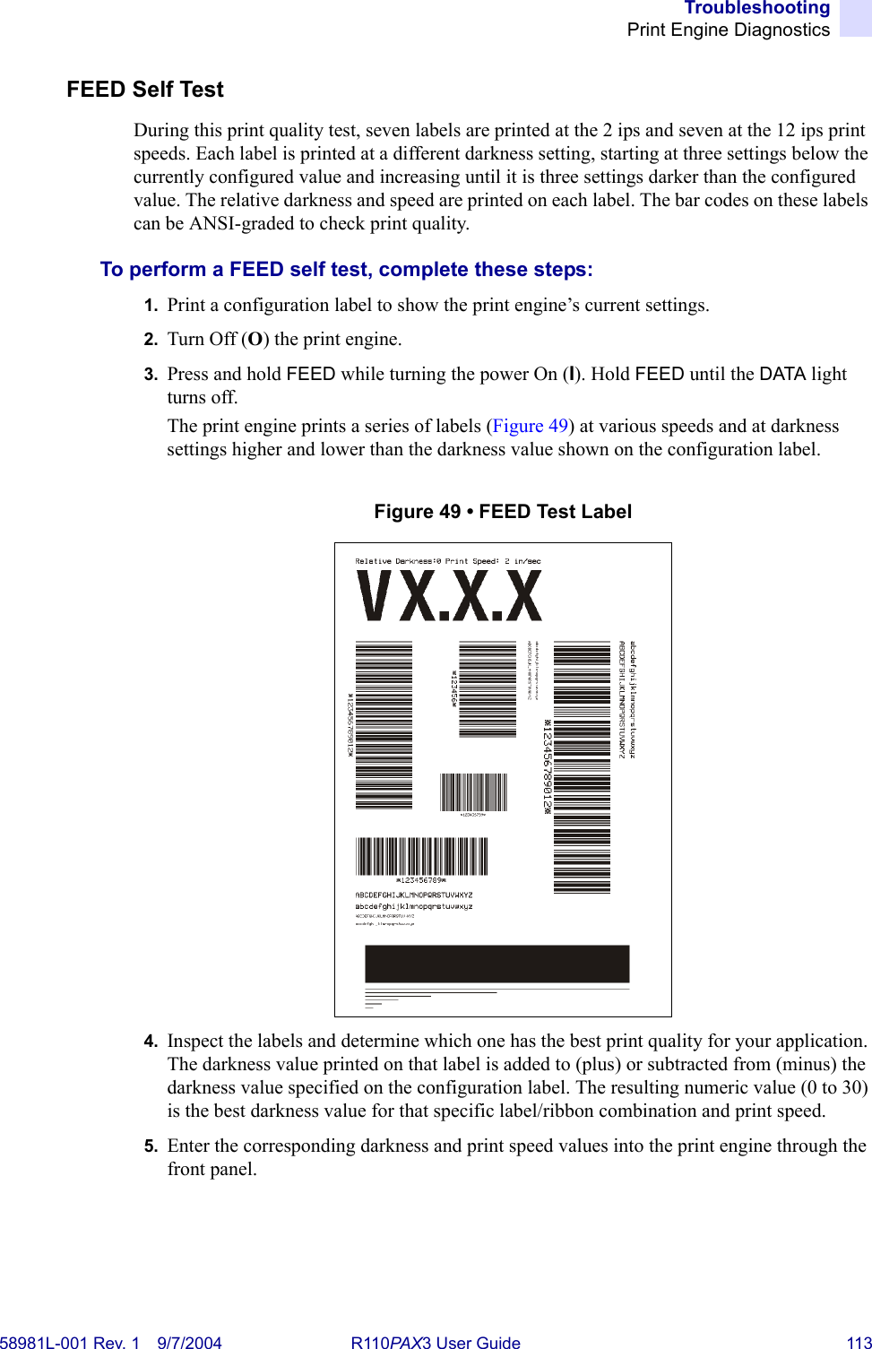 TroubleshootingPrint Engine Diagnostics58981L-001 Rev. 1 9/7/2004 R110PAX3 User Guide 113FEED Self TestDuring this print quality test, seven labels are printed at the 2 ips and seven at the 12 ips print speeds. Each label is printed at a different darkness setting, starting at three settings below the currently configured value and increasing until it is three settings darker than the configured value. The relative darkness and speed are printed on each label. The bar codes on these labels can be ANSI-graded to check print quality.To perform a FEED self test, complete these steps:1. Print a configuration label to show the print engine’s current settings.2. Turn Off (O) the print engine.3. Press and hold FEED while turning the power On (I). Hold FEED until the DATA light turns off.The print engine prints a series of labels (Figure 49) at various speeds and at darkness settings higher and lower than the darkness value shown on the configuration label.Figure 49 • FEED Test Label4. Inspect the labels and determine which one has the best print quality for your application. The darkness value printed on that label is added to (plus) or subtracted from (minus) the darkness value specified on the configuration label. The resulting numeric value (0 to 30) is the best darkness value for that specific label/ribbon combination and print speed. 5. Enter the corresponding darkness and print speed values into the print engine through the front panel.