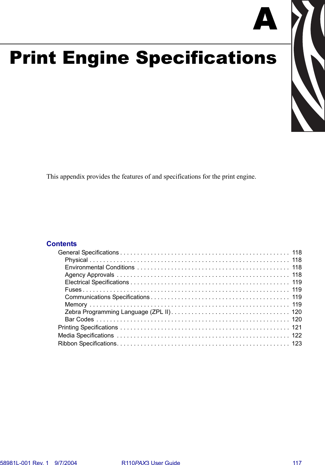 58981L-001 Rev. 1 9/7/2004 R110PAX3 User Guide 117APrint Engine SpecificationsThis appendix provides the features of and specifications for the print engine.ContentsGeneral Specifications . . . . . . . . . . . . . . . . . . . . . . . . . . . . . . . . . . . . . . . . . . . . . . . . . .  118Physical . . . . . . . . . . . . . . . . . . . . . . . . . . . . . . . . . . . . . . . . . . . . . . . . . . . . . . . . . . .  118Environmental Conditions  . . . . . . . . . . . . . . . . . . . . . . . . . . . . . . . . . . . . . . . . . . . . .  118Agency Approvals  . . . . . . . . . . . . . . . . . . . . . . . . . . . . . . . . . . . . . . . . . . . . . . . . . . .  118Electrical Specifications . . . . . . . . . . . . . . . . . . . . . . . . . . . . . . . . . . . . . . . . . . . . . . .  119Fuses . . . . . . . . . . . . . . . . . . . . . . . . . . . . . . . . . . . . . . . . . . . . . . . . . . . . . . . . . . . . .  119Communications Specifications . . . . . . . . . . . . . . . . . . . . . . . . . . . . . . . . . . . . . . . . .  119Memory  . . . . . . . . . . . . . . . . . . . . . . . . . . . . . . . . . . . . . . . . . . . . . . . . . . . . . . . . . . .  119Zebra Programming Language (ZPL II) . . . . . . . . . . . . . . . . . . . . . . . . . . . . . . . . . . .  120Bar Codes  . . . . . . . . . . . . . . . . . . . . . . . . . . . . . . . . . . . . . . . . . . . . . . . . . . . . . . . . .  120Printing Specifications . . . . . . . . . . . . . . . . . . . . . . . . . . . . . . . . . . . . . . . . . . . . . . . . . .  121Media Specifications  . . . . . . . . . . . . . . . . . . . . . . . . . . . . . . . . . . . . . . . . . . . . . . . . . . .  122Ribbon Specifications. . . . . . . . . . . . . . . . . . . . . . . . . . . . . . . . . . . . . . . . . . . . . . . . . . .  123