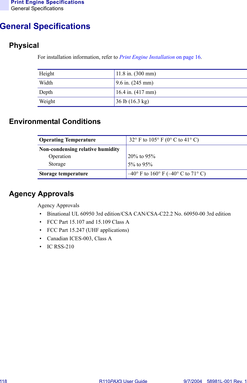 118 R110PAX3 User Guide 9/7/2004 58981L-001 Rev. 1Print Engine SpecificationsGeneral SpecificationsGeneral SpecificationsPhysicalFor installation information, refer to Print Engine Installation on page 16.Environmental ConditionsAgency ApprovalsAgency Approvals• Binational UL 60950 3rd edition/CSA CAN/CSA-C22.2 No. 60950-00 3rd edition• FCC Part 15.107 and 15.109 Class A• FCC Part 15.247 (UHF applications)• Canadian ICES-003, Class A•IC RSS-210Height 11.8 in. (300 mm)Width 9.6 in. (245 mm)Depth 16.4 in. (417 mm)Weight 36 lb (16.3 kg)Operating Temperature  32° F to 105° F (0° C to 41° C)Non-condensing relative humidityOperationStorage20% to 95%5% to 95%Storage temperature –40° F to 160° F (–40° C to 71° C)