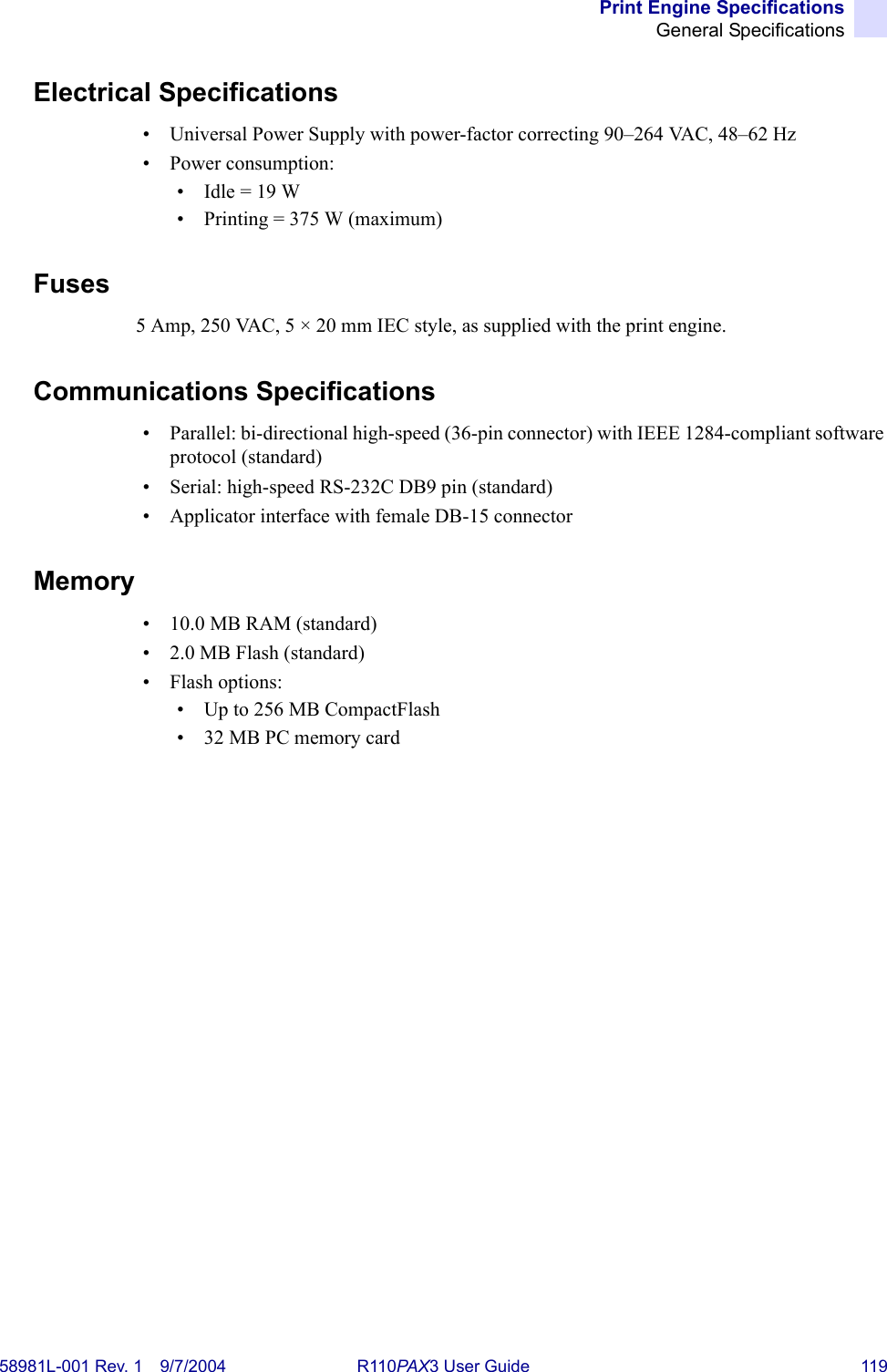 Print Engine SpecificationsGeneral Specifications58981L-001 Rev. 1 9/7/2004 R110PAX3 User Guide 119Electrical Specifications• Universal Power Supply with power-factor correcting 90–264 VAC, 48–62 Hz • Power consumption:• Idle = 19 W• Printing = 375 W (maximum)Fuses5 Amp, 250 VAC, 5 × 20 mm IEC style, as supplied with the print engine.Communications Specifications• Parallel: bi-directional high-speed (36-pin connector) with IEEE 1284-compliant software protocol (standard)• Serial: high-speed RS-232C DB9 pin (standard)• Applicator interface with female DB-15 connectorMemory• 10.0 MB RAM (standard)• 2.0 MB Flash (standard)•Flash options:• Up to 256 MB CompactFlash• 32 MB PC memory card