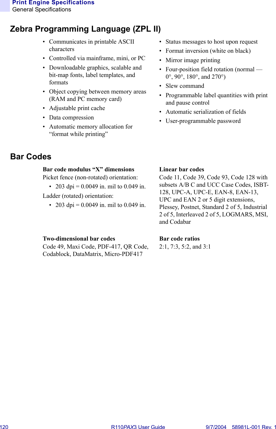 120 R110PA X3 User Guide 9/7/2004 58981L-001 Rev. 1Print Engine SpecificationsGeneral SpecificationsZebra Programming Language (ZPL II)Bar Codes• Communicates in printable ASCII characters• Controlled via mainframe, mini, or PC• Downloadable graphics, scalable and bit-map fonts, label templates, and formats• Object copying between memory areas (RAM and PC memory card)• Adjustable print cache• Data compression• Automatic memory allocation for “format while printing”• Status messages to host upon request• Format inversion (white on black)• Mirror image printing• Four-position field rotation (normal — 0°, 90°, 180°, and 270°)•Slew command• Programmable label quantities with print and pause control• Automatic serialization of fields• User-programmable passwordBar code modulus “X” dimensionsPicket fence (non-rotated) orientation: • 203 dpi = 0.0049 in. mil to 0.049 in.Ladder (rotated) orientation:• 203 dpi = 0.0049 in. mil to 0.049 in.Linear bar codesCode 11, Code 39, Code 93, Code 128 with subsets A/B C and UCC Case Codes, ISBT-128, UPC-A, UPC-E, EAN-8, EAN-13, UPC and EAN 2 or 5 digit extensions, Plessey, Postnet, Standard 2 of 5, Industrial 2 of 5, Interleaved 2 of 5, LOGMARS, MSI, and CodabarTwo-dimensional bar codesCode 49, Maxi Code, PDF-417, QR Code, Codablock, DataMatrix, Micro-PDF417Bar code ratios2:1, 7:3, 5:2, and 3:1