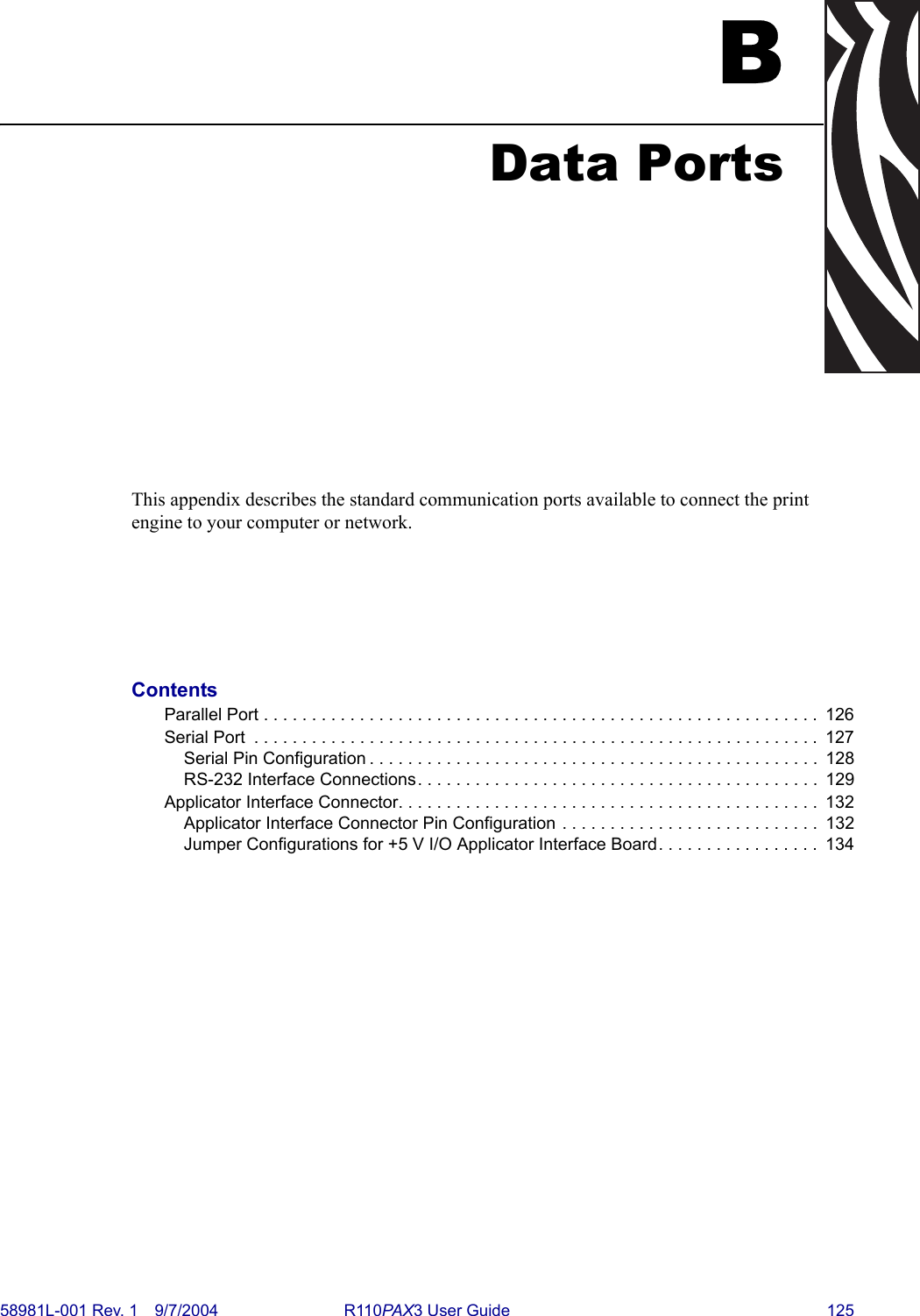 58981L-001 Rev. 1 9/7/2004 R110PAX3 User Guide 125BData PortsThis appendix describes the standard communication ports available to connect the print engine to your computer or network.ContentsParallel Port . . . . . . . . . . . . . . . . . . . . . . . . . . . . . . . . . . . . . . . . . . . . . . . . . . . . . . . . . .  126Serial Port  . . . . . . . . . . . . . . . . . . . . . . . . . . . . . . . . . . . . . . . . . . . . . . . . . . . . . . . . . . .  127Serial Pin Configuration . . . . . . . . . . . . . . . . . . . . . . . . . . . . . . . . . . . . . . . . . . . . . . .  128RS-232 Interface Connections. . . . . . . . . . . . . . . . . . . . . . . . . . . . . . . . . . . . . . . . . .  129Applicator Interface Connector. . . . . . . . . . . . . . . . . . . . . . . . . . . . . . . . . . . . . . . . . . . .  132Applicator Interface Connector Pin Configuration . . . . . . . . . . . . . . . . . . . . . . . . . . .  132Jumper Configurations for +5 V I/O Applicator Interface Board. . . . . . . . . . . . . . . . .  134