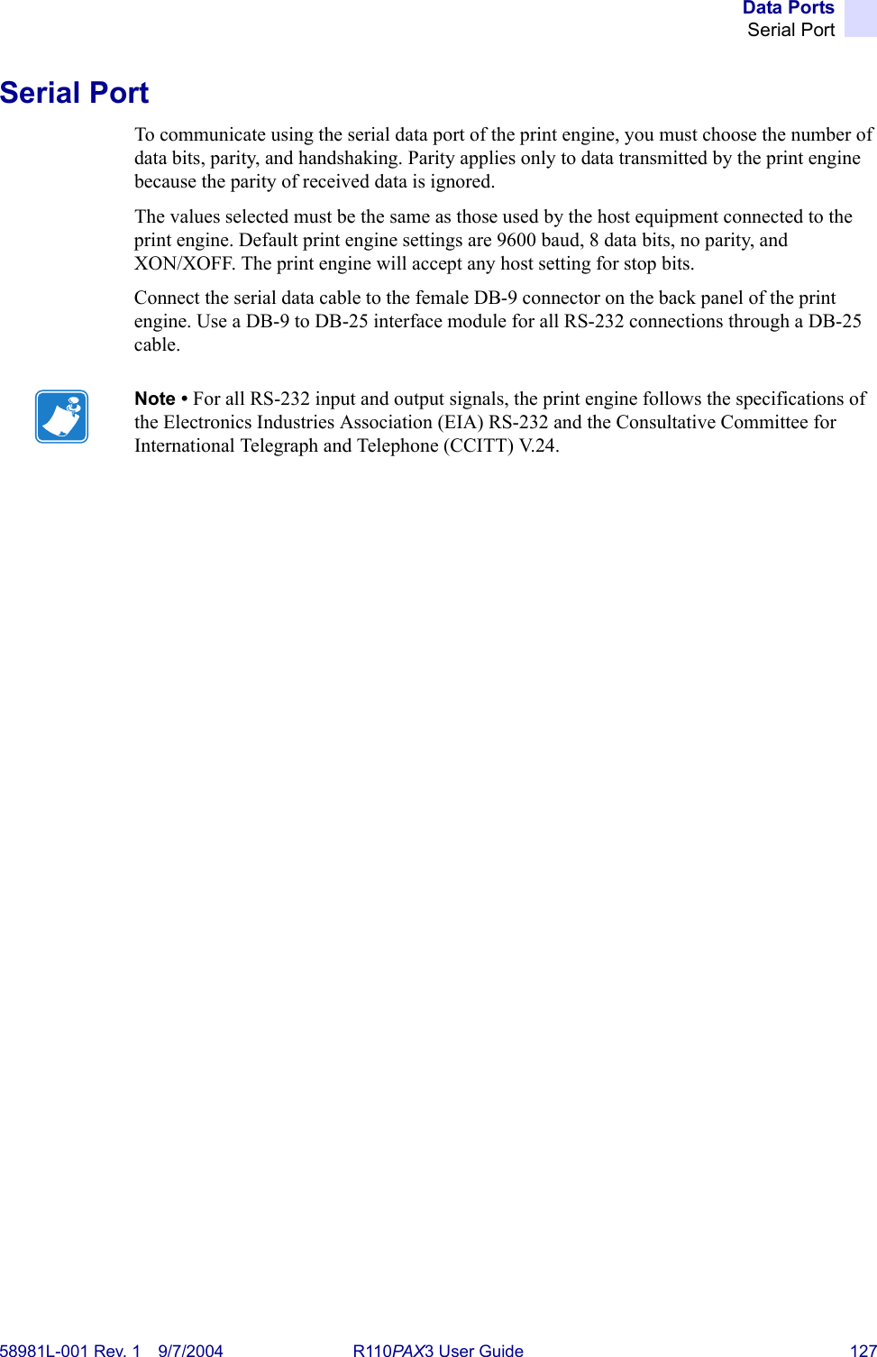 Data PortsSerial Port58981L-001 Rev. 1 9/7/2004 R110PAX3 User Guide 127Serial PortTo communicate using the serial data port of the print engine, you must choose the number of data bits, parity, and handshaking. Parity applies only to data transmitted by the print engine because the parity of received data is ignored.The values selected must be the same as those used by the host equipment connected to the print engine. Default print engine settings are 9600 baud, 8 data bits, no parity, and XON/XOFF. The print engine will accept any host setting for stop bits.Connect the serial data cable to the female DB-9 connector on the back panel of the print engine. Use a DB-9 to DB-25 interface module for all RS-232 connections through a DB-25 cable.Note • For all RS-232 input and output signals, the print engine follows the specifications of the Electronics Industries Association (EIA) RS-232 and the Consultative Committee for International Telegraph and Telephone (CCITT) V.24.
