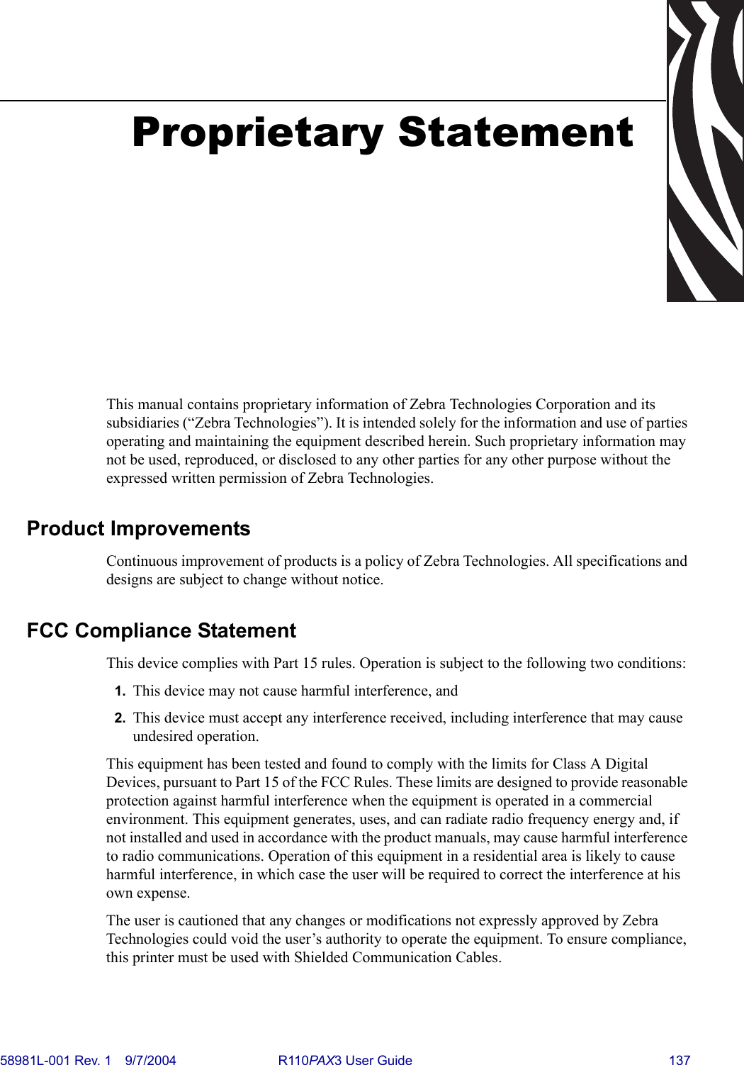 58981L-001 Rev. 1 9/7/2004 R110PAX3 User Guide 137Proprietary StatementThis manual contains proprietary information of Zebra Technologies Corporation and its subsidiaries (“Zebra Technologies”). It is intended solely for the information and use of parties operating and maintaining the equipment described herein. Such proprietary information may not be used, reproduced, or disclosed to any other parties for any other purpose without the expressed written permission of Zebra Technologies.Product ImprovementsContinuous improvement of products is a policy of Zebra Technologies. All specifications and designs are subject to change without notice.FCC Compliance Statement This device complies with Part 15 rules. Operation is subject to the following two conditions:1. This device may not cause harmful interference, and2. This device must accept any interference received, including interference that may cause undesired operation.This equipment has been tested and found to comply with the limits for Class A Digital Devices, pursuant to Part 15 of the FCC Rules. These limits are designed to provide reasonable protection against harmful interference when the equipment is operated in a commercial environment. This equipment generates, uses, and can radiate radio frequency energy and, if not installed and used in accordance with the product manuals, may cause harmful interference to radio communications. Operation of this equipment in a residential area is likely to cause harmful interference, in which case the user will be required to correct the interference at his own expense.The user is cautioned that any changes or modifications not expressly approved by Zebra Technologies could void the user’s authority to operate the equipment. To ensure compliance, this printer must be used with Shielded Communication Cables.