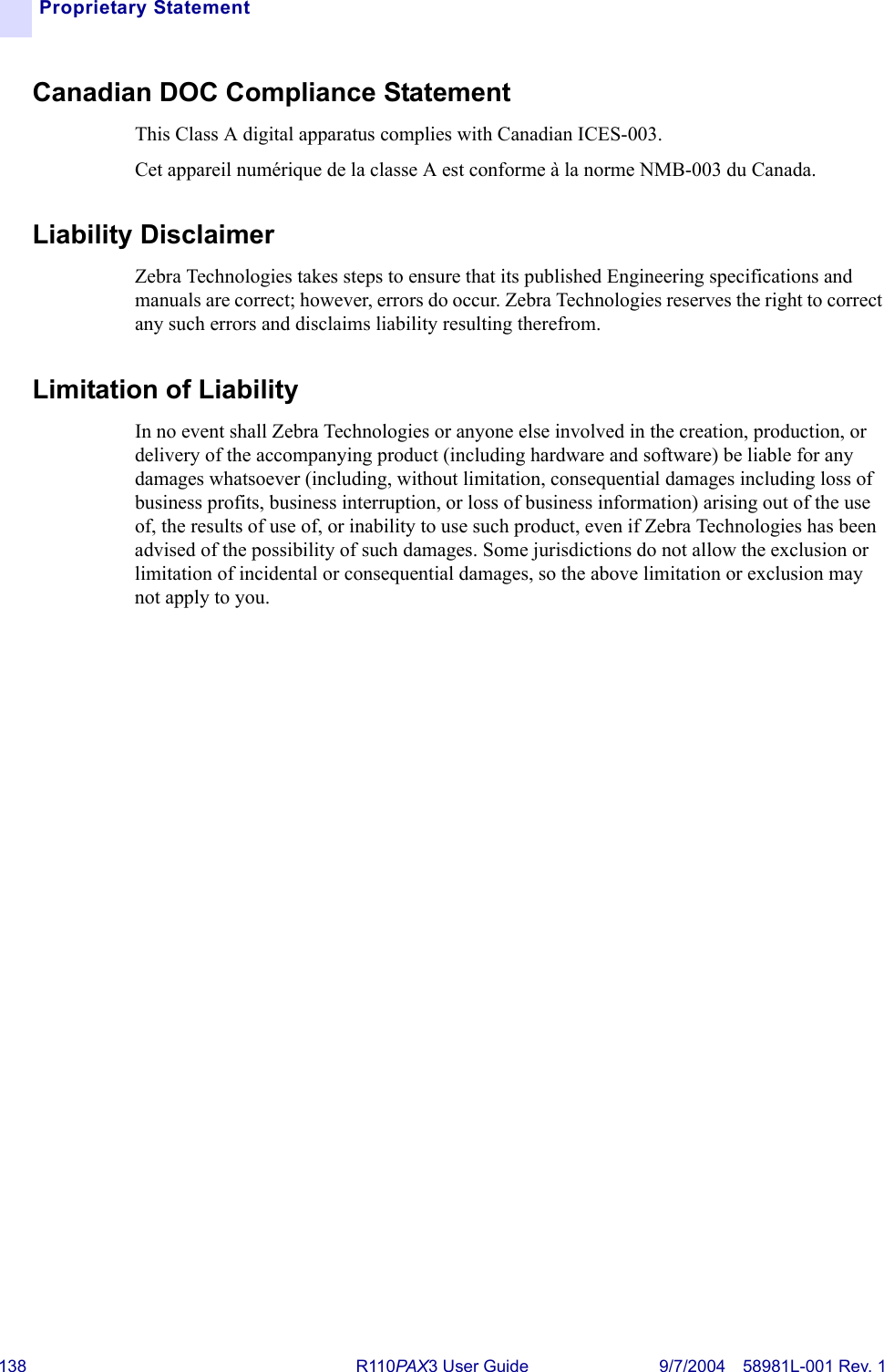 138 R110PA X3 User Guide 9/7/2004 58981L-001 Rev. 1Proprietary StatementCanadian DOC Compliance Statement This Class A digital apparatus complies with Canadian ICES-003. Cet appareil numérique de la classe A est conforme à la norme NMB-003 du Canada.Liability DisclaimerZebra Technologies takes steps to ensure that its published Engineering specifications and manuals are correct; however, errors do occur. Zebra Technologies reserves the right to correct any such errors and disclaims liability resulting therefrom.Limitation of Liability In no event shall Zebra Technologies or anyone else involved in the creation, production, or delivery of the accompanying product (including hardware and software) be liable for any damages whatsoever (including, without limitation, consequential damages including loss of business profits, business interruption, or loss of business information) arising out of the use of, the results of use of, or inability to use such product, even if Zebra Technologies has been advised of the possibility of such damages. Some jurisdictions do not allow the exclusion or limitation of incidental or consequential damages, so the above limitation or exclusion may not apply to you.