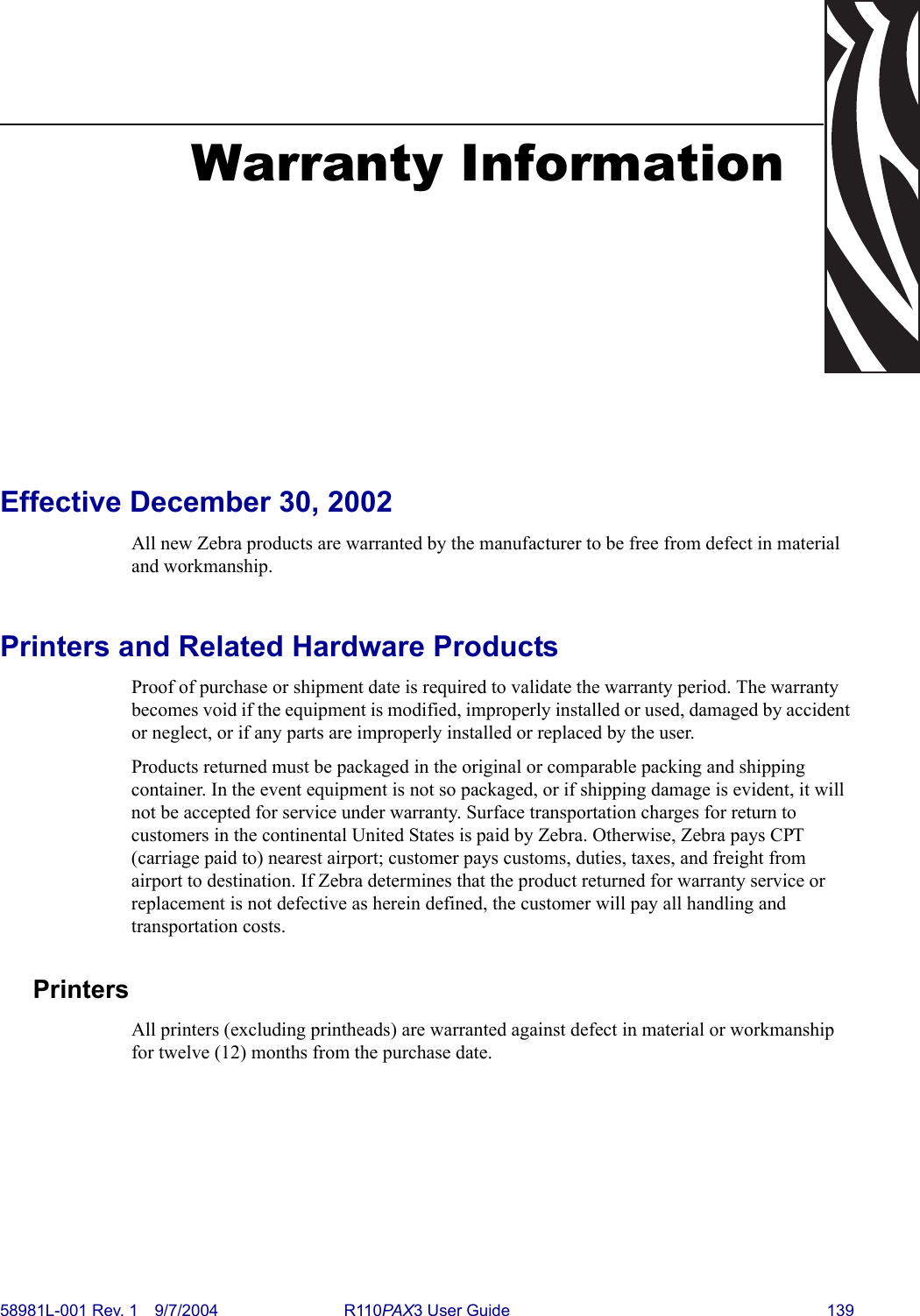 58981L-001 Rev. 1 9/7/2004 R110PAX3 User Guide 139Warranty InformationEffective December 30, 2002All new Zebra products are warranted by the manufacturer to be free from defect in material and workmanship. Printers and Related Hardware ProductsProof of purchase or shipment date is required to validate the warranty period. The warranty becomes void if the equipment is modified, improperly installed or used, damaged by accident or neglect, or if any parts are improperly installed or replaced by the user.Products returned must be packaged in the original or comparable packing and shipping container. In the event equipment is not so packaged, or if shipping damage is evident, it will not be accepted for service under warranty. Surface transportation charges for return to customers in the continental United States is paid by Zebra. Otherwise, Zebra pays CPT (carriage paid to) nearest airport; customer pays customs, duties, taxes, and freight from airport to destination. If Zebra determines that the product returned for warranty service or replacement is not defective as herein defined, the customer will pay all handling and transportation costs.PrintersAll printers (excluding printheads) are warranted against defect in material or workmanship for twelve (12) months from the purchase date.