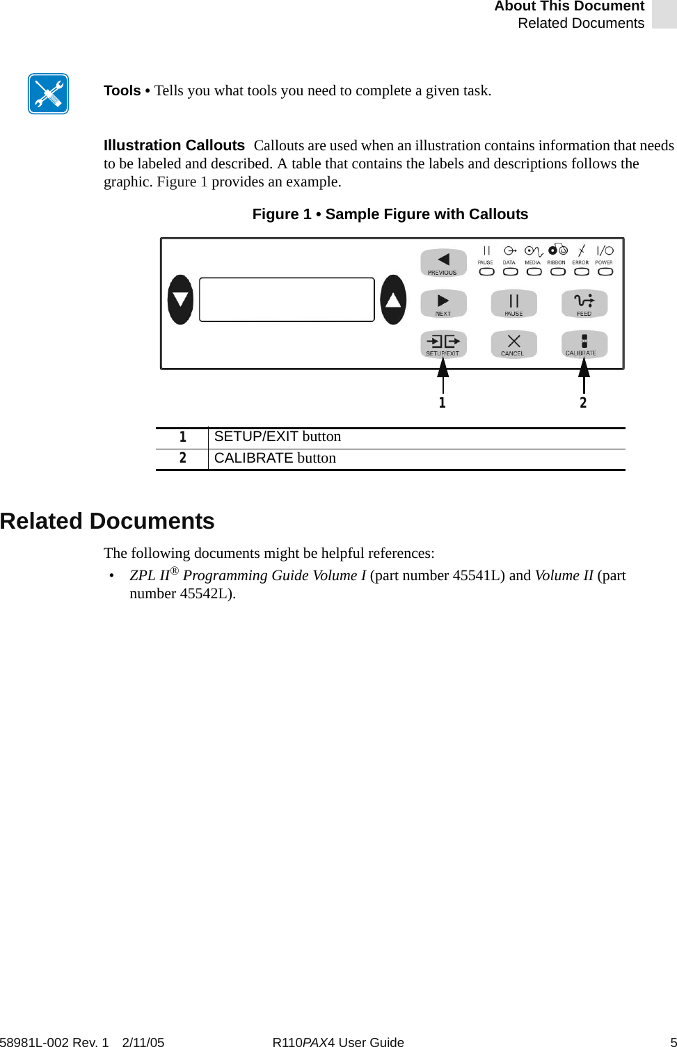 About This DocumentRelated Documents58981L-002 Rev. 1 2/11/05 R110PAX4 User Guide 5Illustration Callouts  Callouts are used when an illustration contains information that needs to be labeled and described. A table that contains the labels and descriptions follows the graphic. Figure 1 provides an example.Figure 1 • Sample Figure with CalloutsRelated DocumentsThe following documents might be helpful references:•ZPL II® Programming Guide Volume I (part number 45541L) and Volume II (part number 45542L).Tools • Tells you what tools you need to complete a given task.1SETUP/EXIT button2CALIBRATE button21