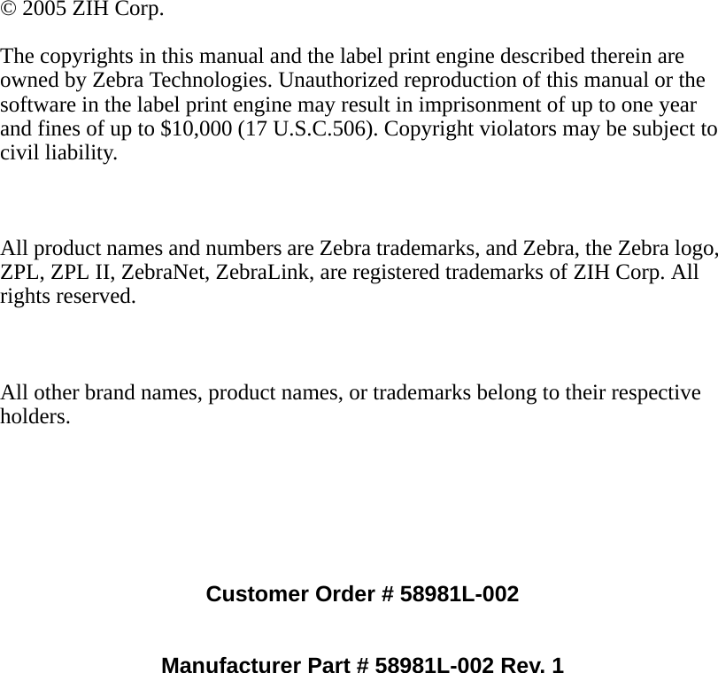 Customer Order # 58981L-002Manufacturer Part # 58981L-002 Rev. 1© 2005 ZIH Corp.The copyrights in this manual and the label print engine described therein are owned by Zebra Technologies. Unauthorized reproduction of this manual or the software in the label print engine may result in imprisonment of up to one year and fines of up to $10,000 (17 U.S.C.506). Copyright violators may be subject to civil liability.All product names and numbers are Zebra trademarks, and Zebra, the Zebra logo, ZPL, ZPL II, ZebraNet, ZebraLink, are registered trademarks of ZIH Corp. All rights reserved.All other brand names, product names, or trademarks belong to their respective holders.