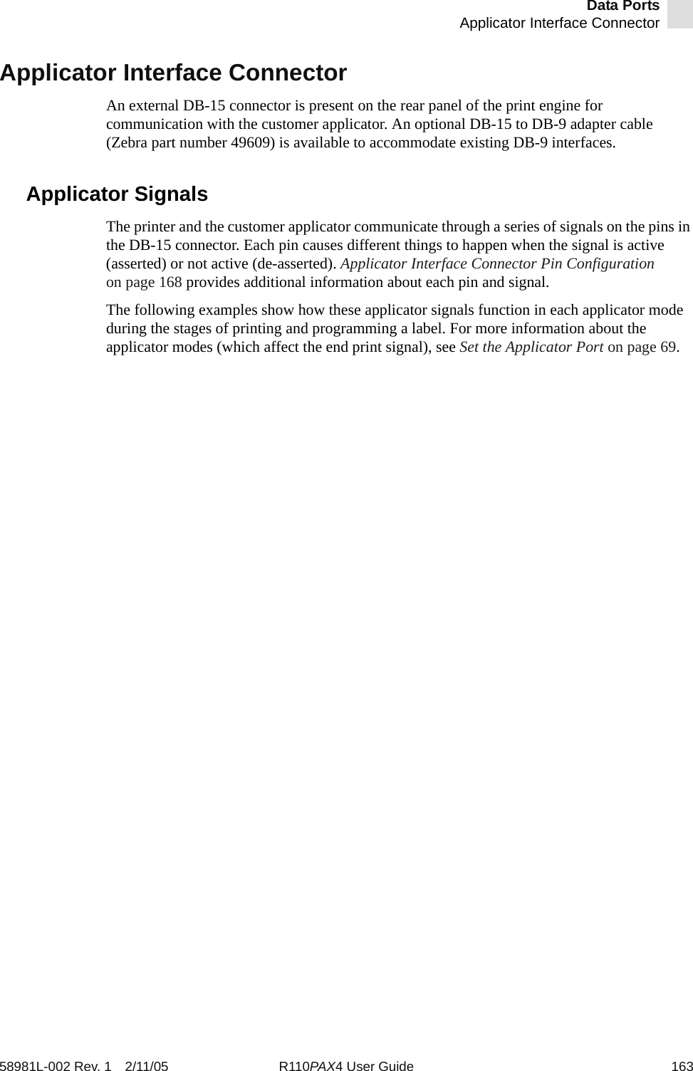 Data PortsApplicator Interface Connector58981L-002 Rev. 1 2/11/05 R110PAX4 User Guide 163Applicator Interface ConnectorAn external DB-15 connector is present on the rear panel of the print engine for communication with the customer applicator. An optional DB-15 to DB-9 adapter cable (Zebra part number 49609) is available to accommodate existing DB-9 interfaces.Applicator SignalsThe printer and the customer applicator communicate through a series of signals on the pins in the DB-15 connector. Each pin causes different things to happen when the signal is active (asserted) or not active (de-asserted). Applicator Interface Connector Pin Configuration on page 168 provides additional information about each pin and signal.The following examples show how these applicator signals function in each applicator mode during the stages of printing and programming a label. For more information about the applicator modes (which affect the end print signal), see Set the Applicator Port on page 69.