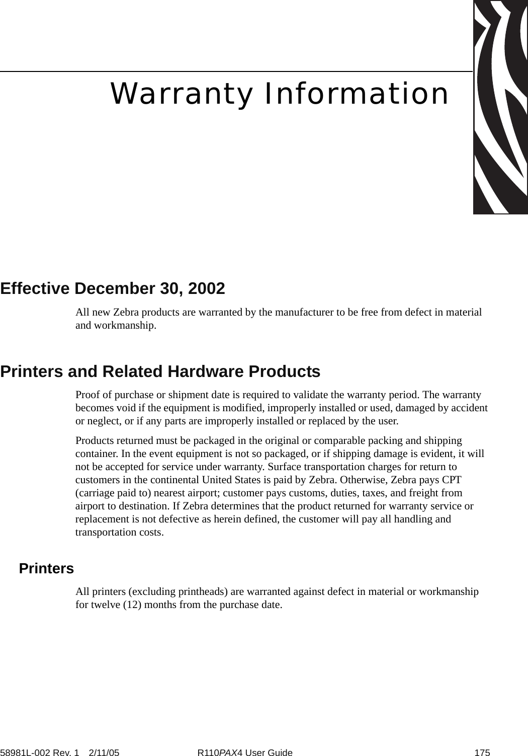 58981L-002 Rev. 1 2/11/05 R110PAX4 User Guide 175Warranty InformationEffective December 30, 2002All new Zebra products are warranted by the manufacturer to be free from defect in material and workmanship. Printers and Related Hardware ProductsProof of purchase or shipment date is required to validate the warranty period. The warranty becomes void if the equipment is modified, improperly installed or used, damaged by accident or neglect, or if any parts are improperly installed or replaced by the user.Products returned must be packaged in the original or comparable packing and shipping container. In the event equipment is not so packaged, or if shipping damage is evident, it will not be accepted for service under warranty. Surface transportation charges for return to customers in the continental United States is paid by Zebra. Otherwise, Zebra pays CPT (carriage paid to) nearest airport; customer pays customs, duties, taxes, and freight from airport to destination. If Zebra determines that the product returned for warranty service or replacement is not defective as herein defined, the customer will pay all handling and transportation costs.PrintersAll printers (excluding printheads) are warranted against defect in material or workmanship for twelve (12) months from the purchase date.