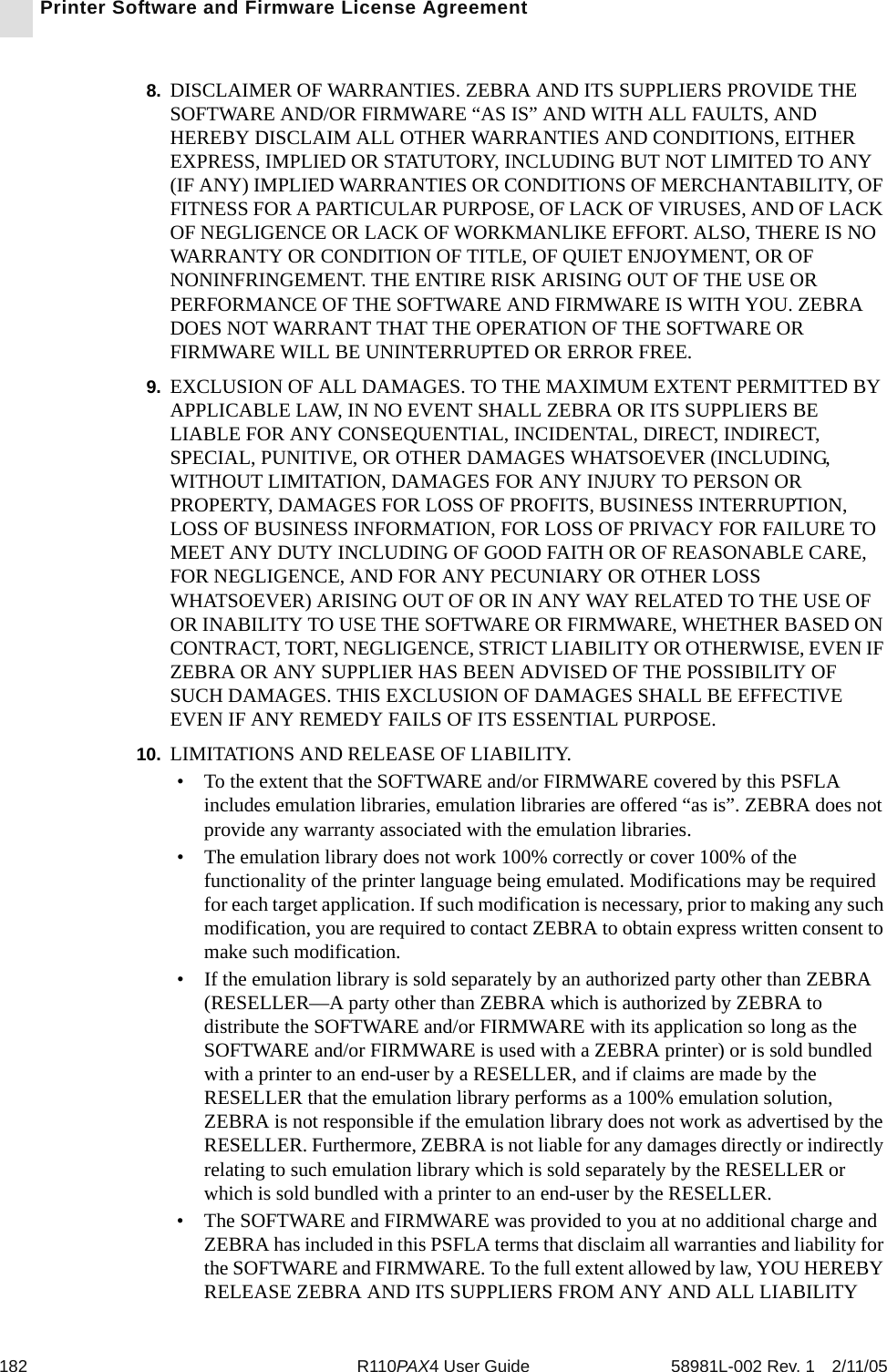 182 R110PAX4 User Guide 58981L-002 Rev. 1 2/11/05Printer Software and Firmware License Agreement8. DISCLAIMER OF WARRANTIES. ZEBRA AND ITS SUPPLIERS PROVIDE THE SOFTWARE AND/OR FIRMWARE “AS IS” AND WITH ALL FAULTS, AND HEREBY DISCLAIM ALL OTHER WARRANTIES AND CONDITIONS, EITHER EXPRESS, IMPLIED OR STATUTORY, INCLUDING BUT NOT LIMITED TO ANY (IF ANY) IMPLIED WARRANTIES OR CONDITIONS OF MERCHANTABILITY, OF FITNESS FOR A PARTICULAR PURPOSE, OF LACK OF VIRUSES, AND OF LACK OF NEGLIGENCE OR LACK OF WORKMANLIKE EFFORT. ALSO, THERE IS NO WARRANTY OR CONDITION OF TITLE, OF QUIET ENJOYMENT, OR OF NONINFRINGEMENT. THE ENTIRE RISK ARISING OUT OF THE USE OR PERFORMANCE OF THE SOFTWARE AND FIRMWARE IS WITH YOU. ZEBRA DOES NOT WARRANT THAT THE OPERATION OF THE SOFTWARE OR FIRMWARE WILL BE UNINTERRUPTED OR ERROR FREE.9. EXCLUSION OF ALL DAMAGES. TO THE MAXIMUM EXTENT PERMITTED BY APPLICABLE LAW, IN NO EVENT SHALL ZEBRA OR ITS SUPPLIERS BE LIABLE FOR ANY CONSEQUENTIAL, INCIDENTAL, DIRECT, INDIRECT, SPECIAL, PUNITIVE, OR OTHER DAMAGES WHATSOEVER (INCLUDING, WITHOUT LIMITATION, DAMAGES FOR ANY INJURY TO PERSON OR PROPERTY, DAMAGES FOR LOSS OF PROFITS, BUSINESS INTERRUPTION, LOSS OF BUSINESS INFORMATION, FOR LOSS OF PRIVACY FOR FAILURE TO MEET ANY DUTY INCLUDING OF GOOD FAITH OR OF REASONABLE CARE, FOR NEGLIGENCE, AND FOR ANY PECUNIARY OR OTHER LOSS WHATSOEVER) ARISING OUT OF OR IN ANY WAY RELATED TO THE USE OF OR INABILITY TO USE THE SOFTWARE OR FIRMWARE, WHETHER BASED ON CONTRACT, TORT, NEGLIGENCE, STRICT LIABILITY OR OTHERWISE, EVEN IF ZEBRA OR ANY SUPPLIER HAS BEEN ADVISED OF THE POSSIBILITY OF SUCH DAMAGES. THIS EXCLUSION OF DAMAGES SHALL BE EFFECTIVE EVEN IF ANY REMEDY FAILS OF ITS ESSENTIAL PURPOSE.10. LIMITATIONS AND RELEASE OF LIABILITY.• To the extent that the SOFTWARE and/or FIRMWARE covered by this PSFLA includes emulation libraries, emulation libraries are offered “as is”. ZEBRA does not provide any warranty associated with the emulation libraries.• The emulation library does not work 100% correctly or cover 100% of the functionality of the printer language being emulated. Modifications may be required for each target application. If such modification is necessary, prior to making any such modification, you are required to contact ZEBRA to obtain express written consent to make such modification.• If the emulation library is sold separately by an authorized party other than ZEBRA (RESELLER—A party other than ZEBRA which is authorized by ZEBRA to distribute the SOFTWARE and/or FIRMWARE with its application so long as the SOFTWARE and/or FIRMWARE is used with a ZEBRA printer) or is sold bundled with a printer to an end-user by a RESELLER, and if claims are made by the RESELLER that the emulation library performs as a 100% emulation solution, ZEBRA is not responsible if the emulation library does not work as advertised by the RESELLER. Furthermore, ZEBRA is not liable for any damages directly or indirectly relating to such emulation library which is sold separately by the RESELLER or which is sold bundled with a printer to an end-user by the RESELLER.• The SOFTWARE and FIRMWARE was provided to you at no additional charge and ZEBRA has included in this PSFLA terms that disclaim all warranties and liability for the SOFTWARE and FIRMWARE. To the full extent allowed by law, YOU HEREBY RELEASE ZEBRA AND ITS SUPPLIERS FROM ANY AND ALL LIABILITY 