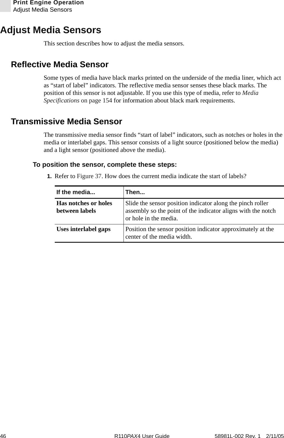 46 R110PAX4 User Guide 58981L-002 Rev. 1 2/11/05Print Engine OperationAdjust Media SensorsAdjust Media SensorsThis section describes how to adjust the media sensors.Reflective Media SensorSome types of media have black marks printed on the underside of the media liner, which act as “start of label” indicators. The reflective media sensor senses these black marks. The position of this sensor is not adjustable. If you use this type of media, refer to Media Specifications on page 154 for information about black mark requirements.Transmissive Media SensorThe transmissive media sensor finds “start of label” indicators, such as notches or holes in the media or interlabel gaps. This sensor consists of a light source (positioned below the media) and a light sensor (positioned above the media). To position the sensor, complete these steps:1. Refer to Figure 37. How does the current media indicate the start of labels?If the media... Then...Has notches or holes between labels Slide the sensor position indicator along the pinch roller assembly so the point of the indicator aligns with the notch or hole in the media. Uses interlabel gaps Position the sensor position indicator approximately at the center of the media width.