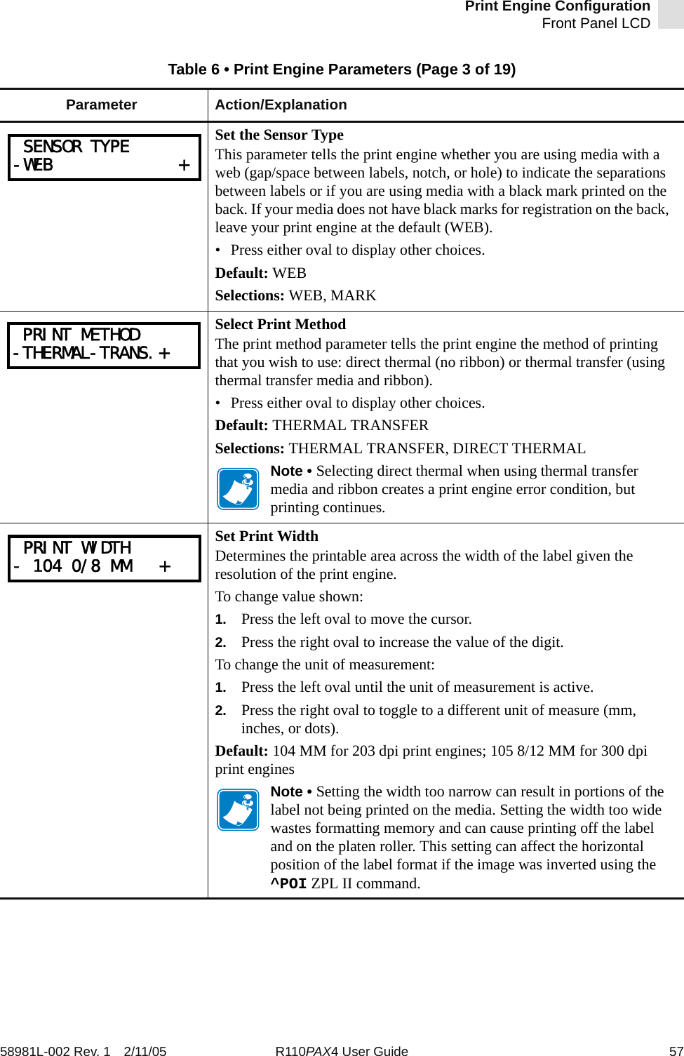 Print Engine ConfigurationFront Panel LCD58981L-002 Rev. 1 2/11/05 R110PAX4 User Guide 57Set the Sensor TypeThis parameter tells the print engine whether you are using media with a web (gap/space between labels, notch, or hole) to indicate the separations between labels or if you are using media with a black mark printed on the back. If your media does not have black marks for registration on the back, leave your print engine at the default (WEB).• Press either oval to display other choices.Default: WEBSelections: WEB, MARKSelect Print MethodThe print method parameter tells the print engine the method of printing that you wish to use: direct thermal (no ribbon) or thermal transfer (using thermal transfer media and ribbon). • Press either oval to display other choices.Default: THERMAL TRANSFERSelections: THERMAL TRANSFER, DIRECT THERMALNote • Selecting direct thermal when using thermal transfer media and ribbon creates a print engine error condition, but printing continues.Set Print WidthDetermines the printable area across the width of the label given the resolution of the print engine.To change value shown:1. Press the left oval to move the cursor.2. Press the right oval to increase the value of the digit.To change the unit of measurement:1. Press the left oval until the unit of measurement is active.2. Press the right oval to toggle to a different unit of measure (mm, inches, or dots).Default: 104 MM for 203 dpi print engines; 105 8/12 MM for 300 dpi print enginesNote • Setting the width too narrow can result in portions of the label not being printed on the media. Setting the width too wide wastes formatting memory and can cause printing off the label and on the platen roller. This setting can affect the horizontal position of the label format if the image was inverted using the ^POI ZPL II command.Table 6 • Print Engine Parameters (Page 3 of 19)Parameter Action/Explanation SENSOR TYPE-WEB             + PRINT METHOD-THERMAL-TRANS.+ PRINT WIDTH- 104 0/8 MM   +