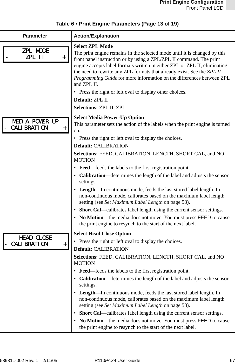 Print Engine ConfigurationFront Panel LCD58981L-002 Rev. 1 2/11/05 R110PAX4 User Guide 67Select ZPL ModeThe print engine remains in the selected mode until it is changed by this front panel instruction or by using a ZPL/ZPL II command. The print engine accepts label formats written in either ZPL or ZPL II, eliminating the need to rewrite any ZPL formats that already exist. See the ZPL II Programming Guide for more information on the differences between ZPL and ZPL II.• Press the right or left oval to display other choices.Default: ZPL IISelections: ZPL II, ZPLSelect Media Power-Up OptionThis parameter sets the action of the labels when the print engine is turned on.• Press the right or left oval to display the choices. Default: CALIBRATIONSelections: FEED, CALIBRATION, LENGTH, SHORT CAL, and NO MOTION•Feed—feeds the labels to the first registration point.•Calibration—determines the length of the label and adjusts the sensor settings.•Length—In continuous mode, feeds the last stored label length. In non-continuous mode, calibrates based on the maximum label length setting (see Set Maximum Label Length on page 58).•Short Cal—calibrates label length using the current sensor settings.•No Motion—the media does not move. You must press FEED to cause the print engine to resynch to the start of the next label.Select Head Close Option• Press the right or left oval to display the choices. Default: CALIBRATIONSelections: FEED, CALIBRATION, LENGTH, SHORT CAL, and NO MOTION•Feed—feeds the labels to the first registration point.•Calibration—determines the length of the label and adjusts the sensor settings.•Length—In continuous mode, feeds the last stored label length. In non-continuous mode, calibrates based on the maximum label length setting (see Set Maximum Label Length on page 58).•Short Cal—calibrates label length using the current sensor settings.•No Motion—the media does not move. You must press FEED to cause the print engine to resynch to the start of the next label.Table 6 • Print Engine Parameters (Page 13 of 19)Parameter Action/ExplanationZPL MODE-     ZPL II     +MEDIA POWER UP- CALIBRATION     +HEAD CLOSE- CALIBRATION     +