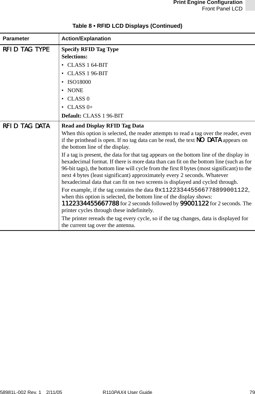 Print Engine ConfigurationFront Panel LCD58981L-002 Rev. 1 2/11/05 R110PAX4 User Guide 79RFID TAG TYPE Specify RFID Tag TypeSelections:• CLASS 1 64-BIT• CLASS 1 96-BIT• ISO18000• NONE•CLASS 0•CLASS 0+Default: CLASS 1 96-BITRFID TAG DATA Read and Display RFID Tag DataWhen this option is selected, the reader attempts to read a tag over the reader, even if the printhead is open. If no tag data can be read, the text NO DATA appears on the bottom line of the display.If a tag is present, the data for that tag appears on the bottom line of the display in hexadecimal format. If there is more data than can fit on the bottom line (such as for 96-bit tags), the bottom line will cycle from the first 8 bytes (most significant) to the next 4 bytes (least significant) approximately every 2 seconds. Whatever hexadecimal data that can fit on two screens is displayed and cycled through.For example, if the tag contains the data 0x112233445566778899001122, when this option is selected, the bottom line of the display shows: 1122334455667788 for 2 seconds followed by 99001122 for 2 seconds. The printer cycles through these indefinitely.The printer rereads the tag every cycle, so if the tag changes, data is displayed for the current tag over the antenna.Table 8 • RFID LCD Displays (Continued)Parameter Action/Explanation