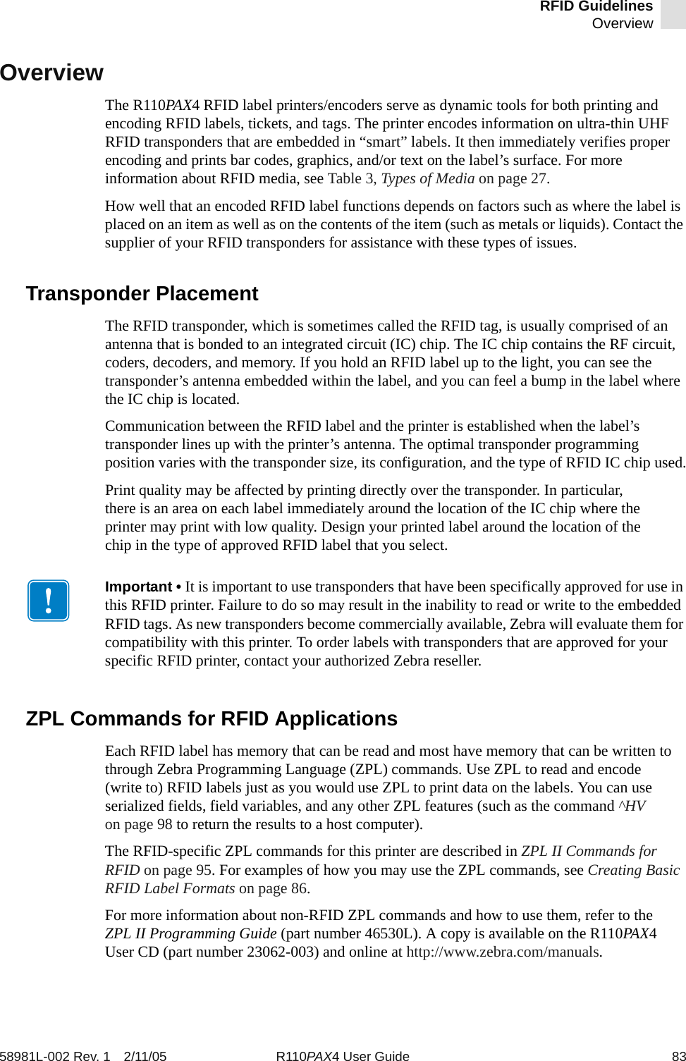 RFID GuidelinesOverview58981L-002 Rev. 1 2/11/05 R110PAX4 User Guide 83OverviewThe R110PAX4 RFID label printers/encoders serve as dynamic tools for both printing and encoding RFID labels, tickets, and tags. The printer encodes information on ultra-thin UHF RFID transponders that are embedded in “smart” labels. It then immediately verifies proper encoding and prints bar codes, graphics, and/or text on the label’s surface. For more information about RFID media, see Table 3, Types of Media on page 27.How well that an encoded RFID label functions depends on factors such as where the label is placed on an item as well as on the contents of the item (such as metals or liquids). Contact the supplier of your RFID transponders for assistance with these types of issues.Transponder PlacementThe RFID transponder, which is sometimes called the RFID tag, is usually comprised of an antenna that is bonded to an integrated circuit (IC) chip. The IC chip contains the RF circuit, coders, decoders, and memory. If you hold an RFID label up to the light, you can see the transponder’s antenna embedded within the label, and you can feel a bump in the label where the IC chip is located.Communication between the RFID label and the printer is established when the label’s transponder lines up with the printer’s antenna. The optimal transponder programming position varies with the transponder size, its configuration, and the type of RFID IC chip used.Print quality may be affected by printing directly over the transponder. In particular, there is an area on each label immediately around the location of the IC chip where the printer may print with low quality. Design your printed label around the location of the chip in the type of approved RFID label that you select.ZPL Commands for RFID ApplicationsEach RFID label has memory that can be read and most have memory that can be written to through Zebra Programming Language (ZPL) commands. Use ZPL to read and encode (write to) RFID labels just as you would use ZPL to print data on the labels. You can use serialized fields, field variables, and any other ZPL features (such as the command ^HV on page 98 to return the results to a host computer).The RFID-specific ZPL commands for this printer are described in ZPL II Commands for RFID on page 95. For examples of how you may use the ZPL commands, see Creating Basic RFID Label Formats on page 86.For more information about non-RFID ZPL commands and how to use them, refer to the ZPL II Programming Guide (part number 46530L). A copy is available on the R110PAX4 User CD (part number 23062-003) and online at http://www.zebra.com/manuals.Important • It is important to use transponders that have been specifically approved for use in this RFID printer. Failure to do so may result in the inability to read or write to the embedded RFID tags. As new transponders become commercially available, Zebra will evaluate them for compatibility with this printer. To order labels with transponders that are approved for your specific RFID printer, contact your authorized Zebra reseller.
