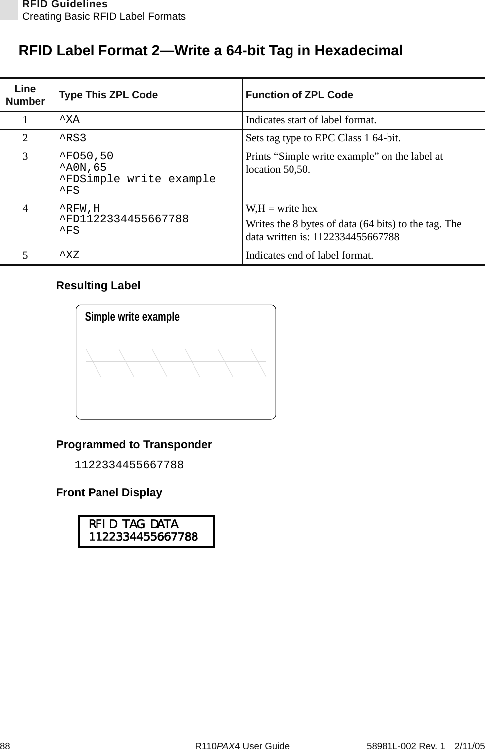 88 R110PAX4 User Guide 58981L-002 Rev. 1 2/11/05RFID GuidelinesCreating Basic RFID Label FormatsRFID Label Format 2—Write a 64-bit Tag in HexadecimalResulting LabelProgrammed to Transponder1122334455667788Front Panel DisplayLine Number Type This ZPL Code Function of ZPL Code1^XA Indicates start of label format.2^RS3 Sets tag type to EPC Class 1 64-bit.3^FO50,50^A0N,65^FDSimple write example^FSPrints “Simple write example” on the label at location 50,50.4^RFW,H^FD1122334455667788^FSW,H = write hexWrites the 8 bytes of data (64 bits) to the tag. The data written is: 11223344556677885^XZ Indicates end of label format.Simple write example RFID TAG DATA 1122334455667788