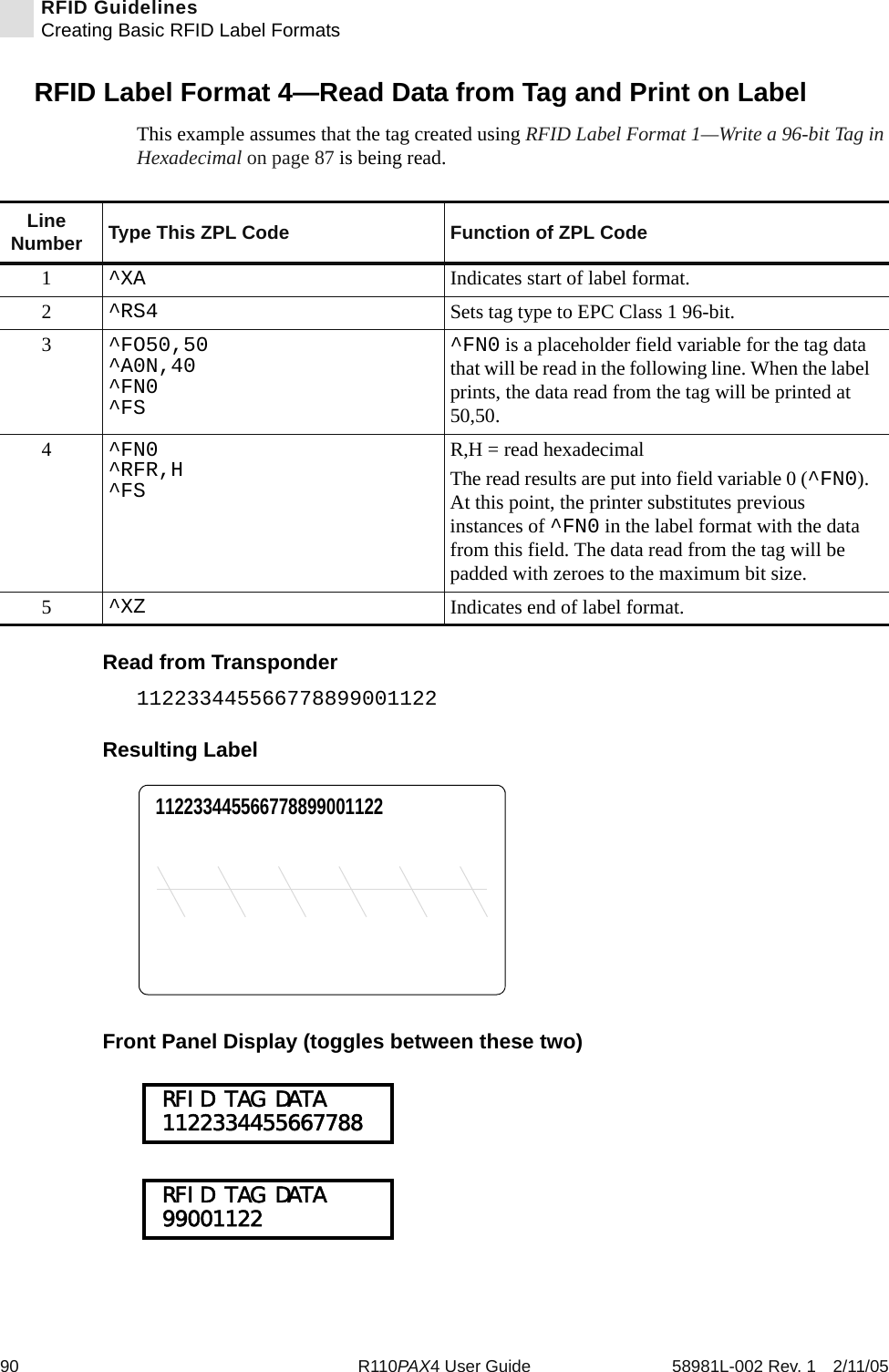 90 R110PAX4 User Guide 58981L-002 Rev. 1 2/11/05RFID GuidelinesCreating Basic RFID Label FormatsRFID Label Format 4—Read Data from Tag and Print on LabelThis example assumes that the tag created using RFID Label Format 1—Write a 96-bit Tag in Hexadecimal on page 87 is being read.Read from Transponder112233445566778899001122Resulting LabelFront Panel Display (toggles between these two)Line Number Type This ZPL Code Function of ZPL Code1^XA Indicates start of label format.2^RS4 Sets tag type to EPC Class 1 96-bit.3^FO50,50^A0N,40^FN0^FS^FN0 is a placeholder field variable for the tag data that will be read in the following line. When the label prints, the data read from the tag will be printed at 50,50.4^FN0^RFR,H^FSR,H = read hexadecimalThe read results are put into field variable 0 (^FN0). At this point, the printer substitutes previous instances of ^FN0 in the label format with the data from this field. The data read from the tag will be padded with zeroes to the maximum bit size.5^XZ Indicates end of label format.112233445566778899001122 RFID TAG DATA 1122334455667788 RFID TAG DATA 99001122